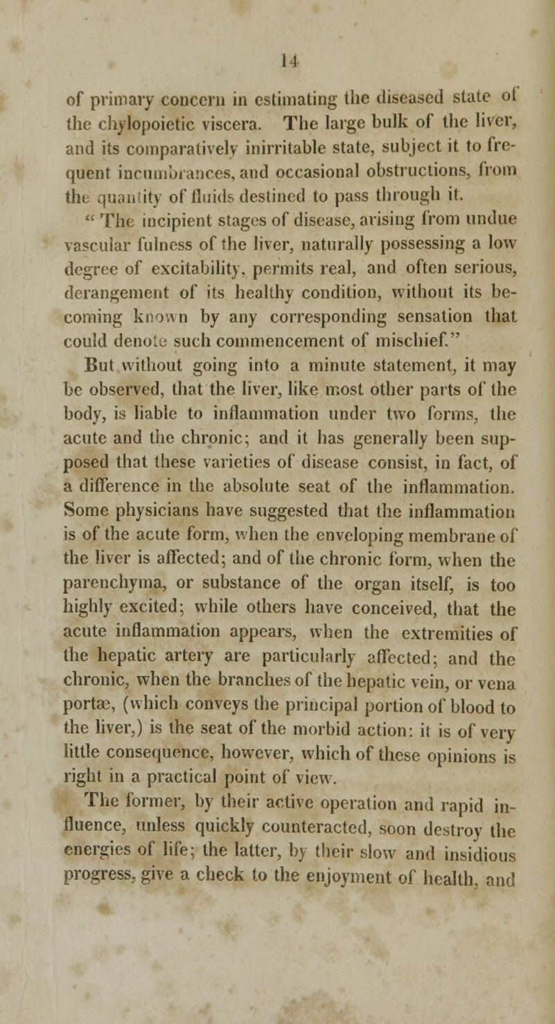 of primary concern in estimating the diseased state ot the chylopoietic viscera. The large bulk of the liver, and its comparatively inirritable state, subject it to fre- quent incumbrances, and occasional obstructions, from the quanlity of fluids destined to pass through it.  The incipient stages of disease, arising from undue vascular fulness of the liver, naturally possessing a low degree of excitability, permits real, and often serious, derangement of its healthy condition, without its be- coming known by any corresponding sensation that could denole such commencement of mischief But without going into a minute statement, it may be observed, that the liver, like most other parts of the body, is liable to inflammation under two forms, the acute and the chronic; and it has generally been sup- posed that these varieties of disease consist, in fact, of a difference in the absolute seat of the inflammation. Some physicians have suggested that the inflammation is of the acute form, when the enveloping membrane of the liver is affected; and of the chronic form, when the parenchyma, or substance of the organ itself, is too highly excited; while others have conceived, that the acute inflammation appears, when the extremities of the hepatic artery are particularly affected; and the chronic, when the branches of the hepatic vein, or vena portae, (which conveys the principal portion of blood to the hver,) is the seat of the morbid action: it is of very little consequence, however, which of these opinions is right in a practical point of view. The former, by their active operation and rapid in- fluence, unless quickly counteracted, soon destroy the energies of life; the latter, by their slow and insidious progress, give a check to the enjoyment of health, and