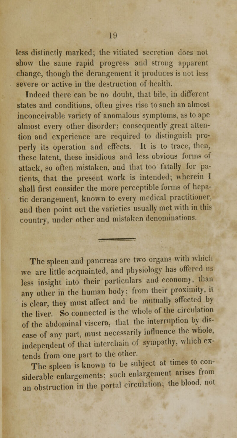 less distinctly marked; the vitiated secretion does not show the same rapid progress and strong apparent change, though the derangement it produces is not less severe or active in the destruction of health. Indeed there can be no doubt, that bile, in different states and conditions, often gives rise to such an almost inconceivable variety of anomalous symptoms, as to ape almost every other disorder; consequently great atten- tion and experience are required to distinguish pro- perly its operation and effects. It is to trace, then, these latent, these insidious and less obvious forms of attack, so often mistaken, and that too fatally for pa- tients, that the present work is intended; wherein I shall first consider the more perceptible forms of hepa- tic derangement, known to every medical practitioner, and then point out the varieties usually met with in this country, under other and mistaken denominations. The spleen and pancreas are two organs with whicii we are little acquainted, and physiology has offered us less insight into their particulars and economy, than any other in the human body; from their proximity, it is clear, they must affect and be mutually affected by the liver. So connected is the whole of the circulation of the abdominal viscera, that the interruption by dis- ease of any part, must necessarily influence the whole, independent of that interchain of sympathy, which ex- tends from one part to the other. The spleen is known to be subject at times to con- siderable enlargements; such enlargement arises from an obstruction in the portal circulation: the blood, not