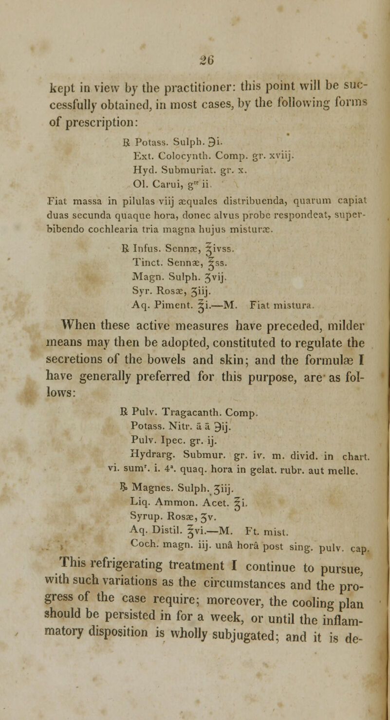 kept in view by the practitioner: this point will be suc- cessfully obtained, in most cases, by the following forms of prescription: R Potass. Sulph. 9i. Ext. Colocynth. Comp. gr. xviij. Hyd. Submuriat. gr. x. Ol. Carui, gii. Fiat massa in pilulas viij acquales distribuenda, quarum capiat duas sccunda quaque hora, donee alvus probe respondeat^ super- bibendo cochlearia tria magna hujus misturae. R Infus. Sennse, $ivss. Tinct. Sennae, $ss. Magn. Sulph. 5vij. Syr. Rosae, 5iij- Aq. Piment. 5i.—M. Fiat mistura. When these active measures have preceded, milder means may then be adopted, constituted to regulate the secretions of the bow^els and skin; and the formulas I have generally preferred for this purpose, are as fol- lows: R Pulv. Tragacanth. Comp. Potass. Nitr. u a 9ij. Pulv. Ipee. gr. ij. Hydrarg. Submur. gr. iv. m. divid. in chart, vi. sum', i. 4'. quaq. hora in gelat. rubr. aut mellc. ?. Magnes. Sulph. Jiij. Liq. Ammon. Acet. 5i. Syrup. Rosae, 5v. Aq. Distil. Jvi.—M. Ft. mist. Coch. magn. iij. una hora post sing. pulv. cap. This refrigerating treatment I continue to pursue, with such variations as the circumstances and the pro- gress of the case require; moreover, the cooling plan should be persisted in for a week, or until the inflam- matory disposition is wholly subjugated; and it is de-