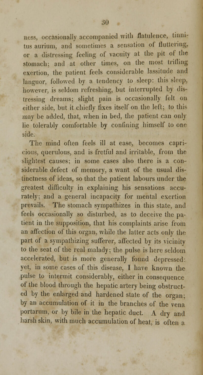 iiO ncss, occasionally accompanied with flatulence, tinni- tus aurium, and sometimes a sensation of fluttering, or a distressing feeling of vacuity at the pit of the stomach; and at other times, on the most trifling exertion, the patient feels considerable lassitude and languor, followed by a tendency to sleep: this sleep, however, is seldom refreshing, but interrupted by dis- tressing dreams; slight pain is occasionally felt on either side, but it chiefly fixes itself on the left; to this may be added, that, when in bed, the patient can only lie tolerably comfortable by confining himself to one side. The mind often feels ill at ease, becomes capri- cious, querulous, and is fretful and irritable, from the slightest causes; in some cases also there is a con- siderable defect of memory, a want of the usual dis- tinctness of ideas, so that the patient labours under the greatest difficulty in explaining his sensations accu- rately; and a general incapacity for mental exertion prevails. The stomach sympathizes in this state, and feels occasionally so disturbed, as to deceive the pa- tient in the supposition, that his complaints arise from an affection of this organ, while the latter acts only the part of a sympathizing sufferer, affected by its vicinity to the seat of the real malady; the pulse is here seldom accelerated, but is more generally found depressed: yet, in some cases of this disease, I have known the pulse to intermit considerably, either in consequence of the blood through the hepatic artery being obstruct- ed by the enlarged and hardened state of the organ; by an accumulation of it in the branches of the vena portarum, or by bile in the hepatic duct. A dry and harsh skin, with much accumulation of heat, is often a