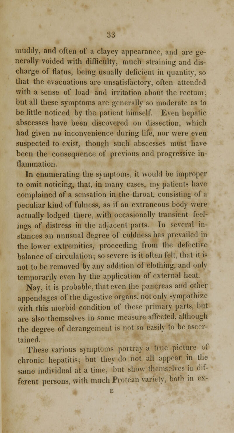 muddy, and often of a clayey appearance, and are ge- nerally voided with difficulty, much straining and dis- charge of flatus, being usually deficient in quantity, so that the evacuations are unsatisfactory, often attended with a sense of load and irritation about the rectum: but all these symptoms arc generally so moderate as to be little noticed by the patient himself Even hepatic abscesses have been discovered on dissection, which had given no inconvenience during life, nor were even suspected to exist, though such abscesses must have been the consequence of previous and progressive in- flammation. In enumerating the symptoms, it would be improper to omit noticing, that, in many cases, my patients have complained of a sensation in the throat, consisting of a peculiar kind of fulness, as if an extraneous body were actually lodged there, with occasionally transient feel- ings of distress in the adjacent parts. In several in- stances an unusual degree of coldness has prevailed in the lower extremities, proceeding from the defective balance of circulation; so severe is it often felt, Ihat it is not to be removed by any addition of clotiiing, and only temporarily even by the application of external heat. Nay, it is probable, that even the pancreas and other appendages of the digestive organs, not only sympathize with this morbid condition of these primary parts, but are also themselves in some measure affected, although the degree of derangement is not so easily to be ascer- tained. These various symptoms portray a true picture of chronic hepatitis; but they do not all appear in the same individual at a time, but show themselves m dif- ferent persons, with much Protean variety, both in ex- E