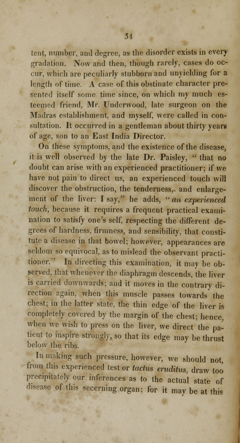 tent, numbei-, and degree, as the disorder exists in every gradation. Now and then, though rarely, cases do oc- cur, which are pecuharly stubborn and unyielding for a length of time. A case of this obstinate character pre- sented itself some time since, on which my much es- teemed friend, Mr. Underwood, late surgeon on the Madras establishment, and myself, were called in con- sultation. It occurred in a gentleman about thirty years of age, son to an East India Director. On these symptoms, and the existence of the disease, it is well observed by the late Dr. Paisley,  that no doubt can arise with an experienced practitioner; if we have not pain to direct us, an experienced touch will discover the obstruction, the tenderness,, and enlarge- ment of the liver: I say,'' he adds,  an experienced touch, because it requires a frequent practical exami- nation to satisfy one's self, respecting the different de- grees of hardness, firmness, and sensibility, that consti- tute a disease in that bowel; however, appearances are seldom so equivocal, as to mislead the observant practi- tioner.'' In directing this examination, it may be ob- served, that whenever the diaphragm descends, the liver is carried downwards; and it moves in the contrary di- rection again, when this muscle passes towards the chest; in the latter state, the thin edge of the liver is completely covered by the margin of the chest; hence, when we wish to press on the liver, we direct the pa- tient to inspire strongly, so that its edge may be thrust below the ribs. In making such pressure, however, we should not, from this experienced test or tactus erudiius, draw too precipitately our inferences as to the actual state of disease of this secerning organ: for it may be at this