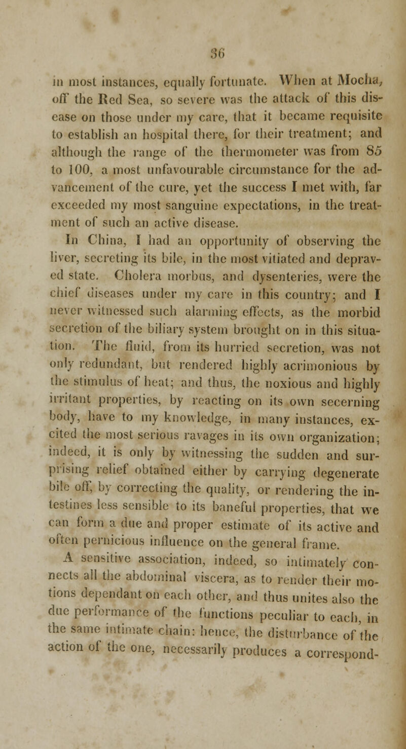 1  11 most instances, equally fortunate. When at Moclia^ off the Red Sea, so severe was the attack of this dis- ease on those under my care, that it became requisite to establish an hospital there, for their treatment; and although the lange of the thermometei* was from 85 to 100, a most unfavourable circumstance for the ad- vancement of the cure, yet the success I met with, far exceeded my most sanguine expectations, in the treat- ment of such an active disease. In China, I had an opportunity of observing the liver, secreting its bile, in the most vitiated and deprav- ed state. Cholera morbus, and dysenteries, were the chief diseases under my care in this country; and I never witnessed such alarming effects, as the morbid secretion of the biliary system brought on in this situa- tion. The fluid, from its hurried secretion, was not only redundant, but rendered highly acrimonious by the stimulus of heat; and thus, the noxious and highly irritant properties, by reacting on its own secerning body, have to my knowledge, in many instances, ex- cited the most serious ravages in its own organization; indeed, it is only by witnessing the sudden and sur- prising relief obtained either by carrying degenerate bile off, by correcting the quality, or rendering the in- testines less sensible to its baneful properties, that we can form a due and proper estimate of its active and often pernicious influence on the general frame. A sensitive association, indeed, so intimately con- nects all the abdominal viscera, as to render their mo- tions dependant on each other, and thus unites also the due performance of the functions peculiar to each, in the same intimate chain: hence, the distm'bance of the action of the one, necessarily produces a correspond-