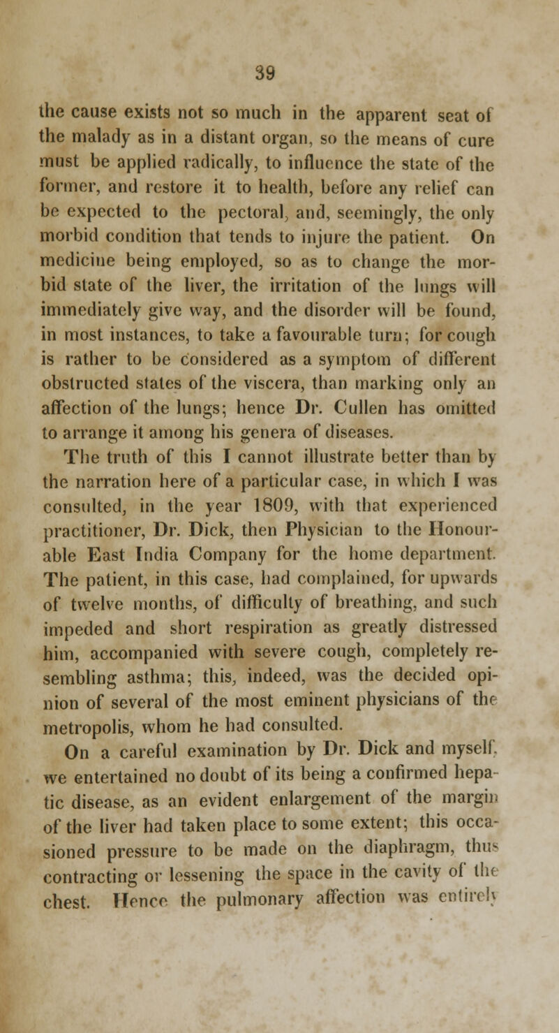 the cause exists not so much in the apparent seat of the malady as in a distant organ, so the means of cure must be applied radically, to influence the state of the former, and restore it to health, before any relief can be expected to the pectoral, and, seemingly, the only morbid condition that tends to injure the patient. On medicine being employed, so as to change the mor- bid state of the liver, the irritation of the lungs will immediately give way, and the disorder will be found, in most instances, to take a favourable turn; for cough is rather to be considered as a symptom of different obstructed slates of the viscera, than marking only an affection of the lungs; hence Dr. Cullen has omitted to arrange it among his genera of diseases. The truth of this I cannot illustrate better than by the narration here of a particular case, in which I was consulted, in the year 1809, with that experienced practitioner. Dr. Dick, then Physician to the Honour- able East India Company for the home department. The patient, in this case, had complained, for upwards of twelve months, of difficulty of breathing, and such impeded and short respiration as greatly distressed him, accompanied with severe cough, completely re- sembling asthma; this, indeed, was the decided opi- nion of several of the most eminent physicians of the metropolis, whom he had consulted. On a careful examination by Dr. Dick and myself, we entertained no doubt of its being a confirmed hepa- tic disease, as an evident enlargement of the margin of the liver had taken place to some extent; this occa- sioned pressure to be made on the diaphragm, thus contracting or lessening the space in the cavity of the chest. Hence the pulmonary affection was entire!}