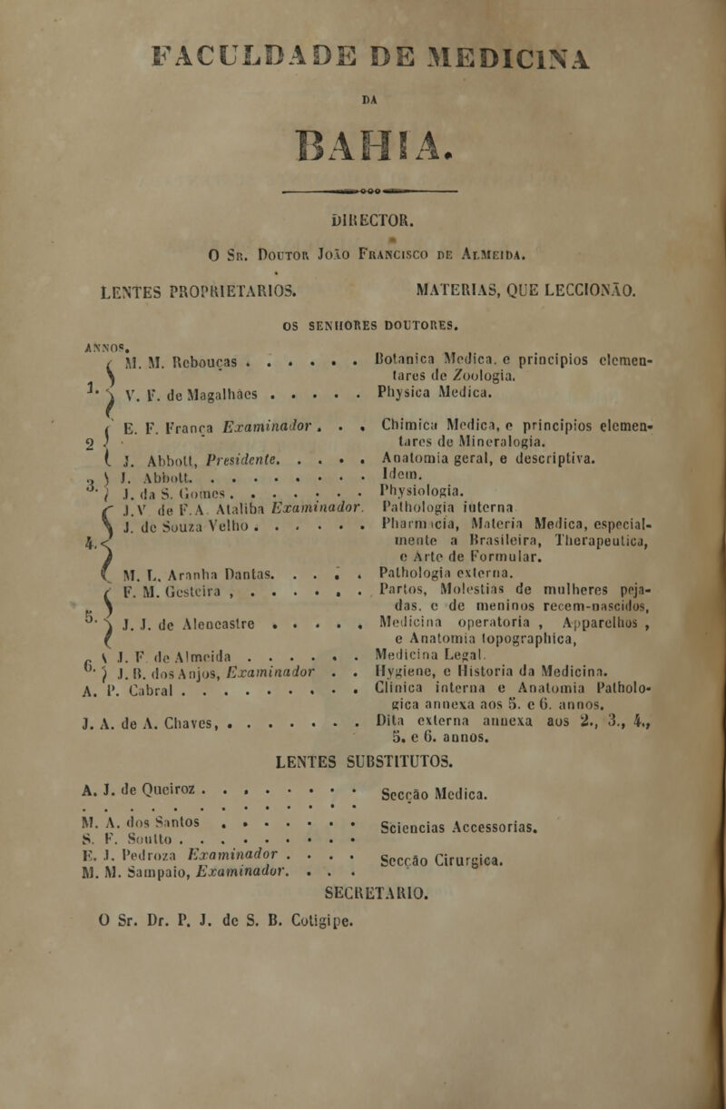 FACULDADE DE MEDICINA DA ■I Ml. ■ OOO — DIRECTOR. 0 Sr. Doutor João Francisco de Almeida. LENTES PROPRIETÁRIOS» MATÉRIAS, QUE LECCIONÃO. OS SENHORES DOUTORES. annos. i.$ M. M. Rcboucas Botnnica Módica, c princípios elemen- tares do Zoologia. V. F. de Magalhães Physica Medica. I E. F. França Examinador , J. Abbott, Presidente. 3. 4. , Chimica Medica, o princípios elemen- tares de Mineralogia. . Anatomia geral, e descriptiva. J. Abbott.' I(,e|n. J. da S. Gomes Physiologia. J.V de F.A Alaliba Examinador. Pathologia interna J. de Souza Velho Pharrmcia, Matéria Medica, especial- mente a Brasileira, Therapeutica, e Arte de Formular. . Pathologia externa. . Partos, Moléstias de mulheres peja- das, e de meninos recem-nascidos, , Medicina operatória , Apparelhos , e Anatomia lopographica, , Medicina Legal. Hygiene, e Historia da Medicina. Clinica interna e Anatomia Palholo- gica annexa aos 5. c 6. annos. J. A. de A. Chaves, Dita externa annexa aos 2., 3., 4., 5. e 6. annos. M. L. Aranha Dantas. F. M. Gcstcira , . . J. J. de Aleneastre . S .1. F de Almeida . . . . ) J. B. dos Anjos, Examinador A. 1*. Cabral 6 LENTES SUBSTITUTOS. A. J. de Queiroz M. A. dos Santos . . • S. F. Soulto E. J. Pedroza Examinador M. M. Sampaio, Examinador Sciencias Accessorias. Secção Cirúrgica. SECRETARIO. O Sr. Dr. P. J. de S. B. Cotigipe. Secção Medica.