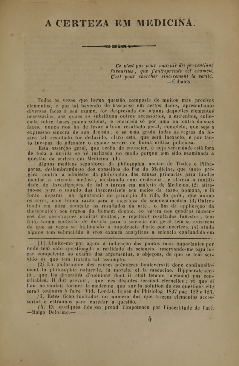 A CERTEZA EM MEDICINA. ■s=»-PS«g c* Ce n'est pas pour soulenir des prevenlions favourites , que fenlreprends cet examen. C'est pour chcrcher sincerement la verilé. — Cabanis.— Todas as vozes qne huma questão composta de muitos mas precisos elementos, c por tal havendo de basear-se em certos dados, apresentando diversas faces á seu exame, for desprezada em alguns daquelles elementos necessários, aos quaes s* substiluão outros accessorios, e estranhos, collo- cada sobro bases pouco solidas, e encarada só por uma ou outra da suas faces, nunca nos ha de levar á bum resultado geral, completo, que seja a expressão sincera de sua decisão ; e se mao grado todas as regras da ló- gica tal resultado for deduzido, claro esta, que será inexacto, e por tan- to incapaz de alTrontar o exame severo de huma critica judiciosa. Esta asserção geral, que acabo de enunciar, e cuja veracidade está fora de toda a duvida se vê realizada no modo porque tem sido examinada a questão da certeza em Medicina (1) Alguns médicos seguidores da philosophia ancian de Thalcs e Pitha- goras, deslembrando-se dos conselhos do Pae da Medicina, que tanto pre- gara contra a admissão da philosophia das causas primarias para funda- mentar a scioncia medica , mostrando com evidencia , e clareza a inutili- dade de investigações de tal n tureza em matéria de Medicina, (2i atira- ráo-se pra o mundo dos inaccessiveis acs meios da razão humana, c lá furão deparar na ignorância do p<incipío da vida, do quid, que anima os seres, com huma razão para a incerteza da sciencia medica. \'i) Outros tendo em mira somente os resultados da arle , o fim da applicaçao da lherapeutica aos orgaos do homem doente, ao verem nos quadros immen- sos d;is observações clinicas muitos , e repelidos resultados funestos , tem feito huma confissão de dm ida para a sciencia em geral sem se avisarem de que as vezes se ha tomado a impotência d'arle por incerteza, (h) Ainda alguns tem sulmcliido á seos exames analíticos a sciencia confundida em [t] Limitò-mc por agora à indicação dos pontos mais importantes por onde tem sido questionada a realidade da sciencia, reservando-me para lu- gar competente ao exame dos argumentos, e objeçoes, de que se leni ser- vido os que tem tratado lai assumpto. (■>) La pbilosopbie des causes piemiòros boulevcrs.tit donc continuelle- ment la philosophie naturelle, la morale, et la medecine. Hippocratc sen- tit , que les dhersitos d'opinions dont il etait temoin n'étaient pas con- ciliables. II dut prevoir, que cos disputes seraient éternelles ; et que si l'on nc voulail former la medecine que sur la solulion de cos queslions ello seraít toujours á faire Vid. Lordat. lições de Phisiolog 1837 pag 122 e 123. ('ò) Estes ficão incluídos no numero dos que trazem elementos acces- sorios e estranhos para enredar a questão. (\) Et quelques fois od prend 1'impotcnce par linccrlitudc de l'art. —Uaigc Deforme.—