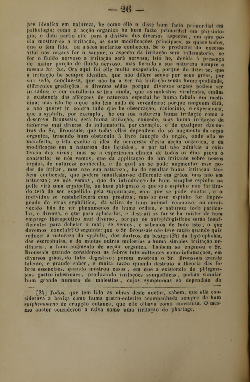 pre idêntica cm natureza, lie como elle o disse hum fado primordial erri palholagia; como a acção orgânica he hum facto primordial cm physiolo- gia; e dahi partio' clle para a divisão dos diversos aspectos, em que po- dia mostrar-se a irritarão, as suas modificações principaes, as quaes todos, que o tem lido, ou a seos sectários conhecem. Se o prodoctor do excesso \ital nos órgãos for o sangue, o aspecto da irritação será inflamatório, se for o fluido nervoso a irritação será nervosa; isto he, devida á presença de maior porção de fluido nervoso, mas ficando a sua natureza sempre a fnosma &c &c. Ora aqui foi clle muito exagerado, porque do dizer se, quo a irritação he sempre idêntica, que não dilfere senão por seus grãos, por sua sede, conclue-se, que não ha a ver na irritação senão hum a qualidade, diílerentcs gradações e diversas sedes porque diversos orgâos podem ser irritados; e cm corollario se tira ainda, que as moléstias virulentas, cmfíru a existência das affecçoes de natureza especial he huma fabula em medi- cina; mas isto he o que não tem nada de verdadeiro; porque ninguém dirá, a não querer ir contra tudo que he observação, raciocínio, e experiência, que a syphilis, por exemplo , he em sua natureza huma irritação como a descreve Broussais; será huma irritação, concedo, mas huma irritação de natureza mui diversa da inflamatória, por exemplo, c de qualquer das ou- tras do Sr, Broussais; que todas cilas dependem do só augroento da acção orgânica, trasendo hum obstáculo á livre funeção do órgão, onde cila se manifesta, e isto excluo a idéa de perversão dessa acção orgânica, c da modificação em a natureza dos líquidos ; e por tal nao admitia a exis- tência dos vírus; mas se a experiência clinica de todos os dias prova o contrario; se nós vemos, que da applicação de um irritante sobre nossos órgãos, de natureza conhecida, e do qual so se pode augmentar esse po- der de irritar , mas não sua natureza , ha de resultar huma irritação lao- bem conhecida, que poderá manifestar-se differente cm grãos, mas não cm natureza; se nós vemos, que da introducçáo de hum simples espinho na pelle virá orna erysipolla, ou hum phlegmao e que se o espinho nao for tira- do terá de ser expellido pela suppuraçáo, com que se pode contar , c o individuo se restabellecerá com presteza ; mas se esse espinho for impre- gnado do virus syphililico, da saliva de hum animal venenoso, ou enrai- vecido hão de vir phenomenos de huma ordem, c natureza toda particu- lar, e diversa, e que para aplaca los, c dcstruil os far-se ha mister de hum emprego therapeutico mui diverso , porque os anlcphtogistieos serão insuf- ficientes para debelar o mal ; se vemos , e sabemos de tudo isto , o que devemos conetuir?0 seguinte:que o Sr Broussais não teve razão quando quiz reduzir a natureza da syphilis, dos darlros, da bexiga (2\) da hydrophobia, das escrophulas, e de muitas outras moléstias a huma simples irritação or- dinária . a hum augmento de acção orgânica. Taobcm se enganou o Sr. Broussais quando considerou as febres intermitlcntcs como inflamações, cm diversos grãos, do tubo degeslivo; porem mostrou o Sr. Broussais grande talento, c grande saber , e muita razão quando destruio a theoria das fe- bres essenciacs, quando mostrou casos , em que a existência de phlegma- sias gastro intestinais , produzindo irritações sympathieas , podião simular hum grande numero de moléstias , cujos symplomas só dependiáo da [2Í-J Todos, que tem lido as obras deste auetor, sabem, que elle con- siderava a bexiga como huma gastro-enterite acompanhada sempre de hum rpiphenomeno de erupção cutânea, que ello olhava como constante. O mes- íuo auclor considerou a raiva como uma irritarão do phaiingc.