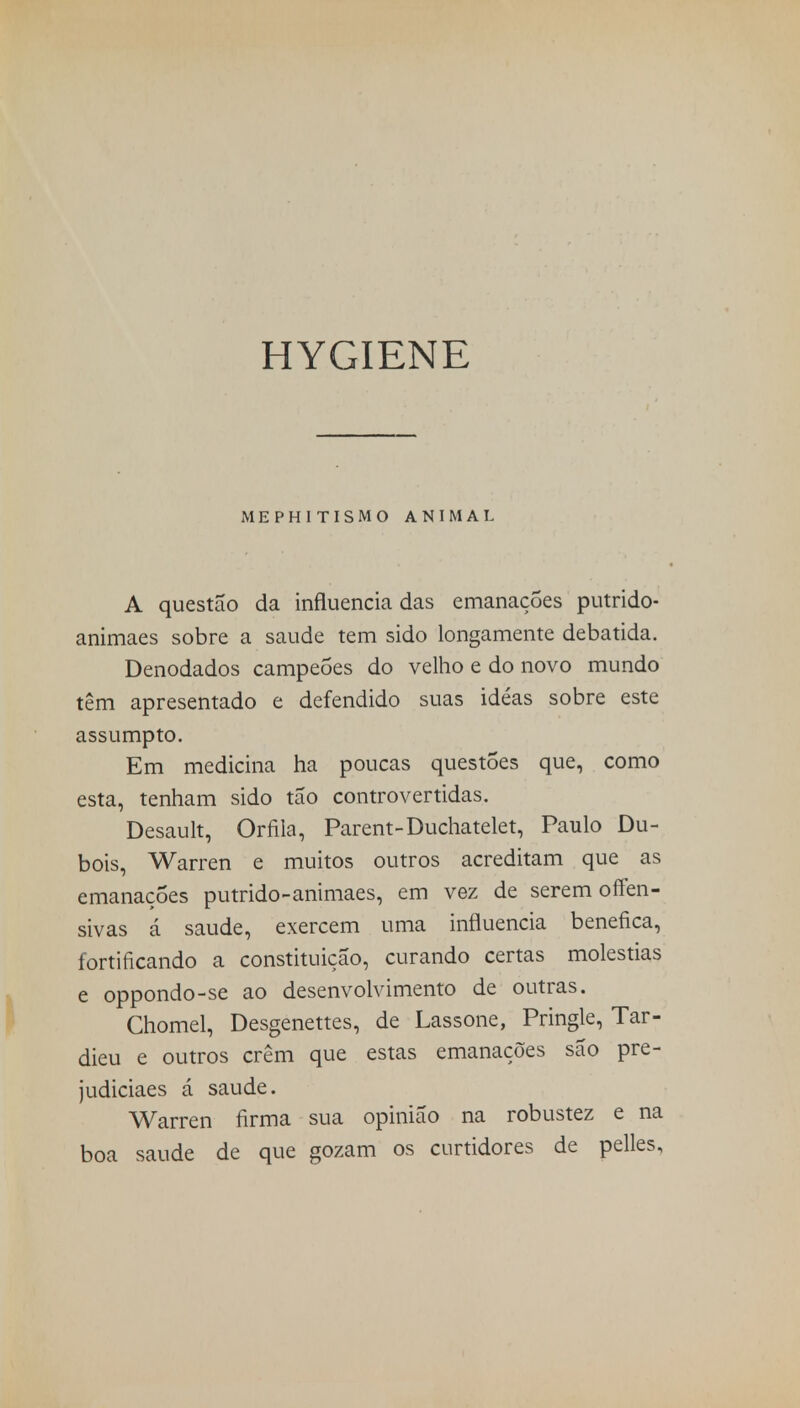 HYGIENE MEPHITISMO ANIMAL A questão da influencia das emanações putrido- animaes sobre a saúde tem sido longamente debatida. Denodados campeões do velho e do novo mundo têm apresentado e defendido suas idéas sobre este assumpto. Em medicina ha poucas questões que, como esta, tenham sido tão controvertidas. Desault, Orfila, Parent-Duchatelet, Paulo Du- bois, Warren e muitos outros acreditam que as emanações putrido-animaes, em vez de serem offen- sivas á saúde, exercem uma influencia benéfica, fortificando a constituição, curando certas moléstias e oppondo-se ao desenvolvimento de outras. Chomel, Desgenettes, de Lassone, Pringle, Tar- dieu e outros crêm que estas emanações são pre- judiciaes á saúde. Warren firma sua opinião na robustez e na boa saúde de que gozam os curtidores de pelles,