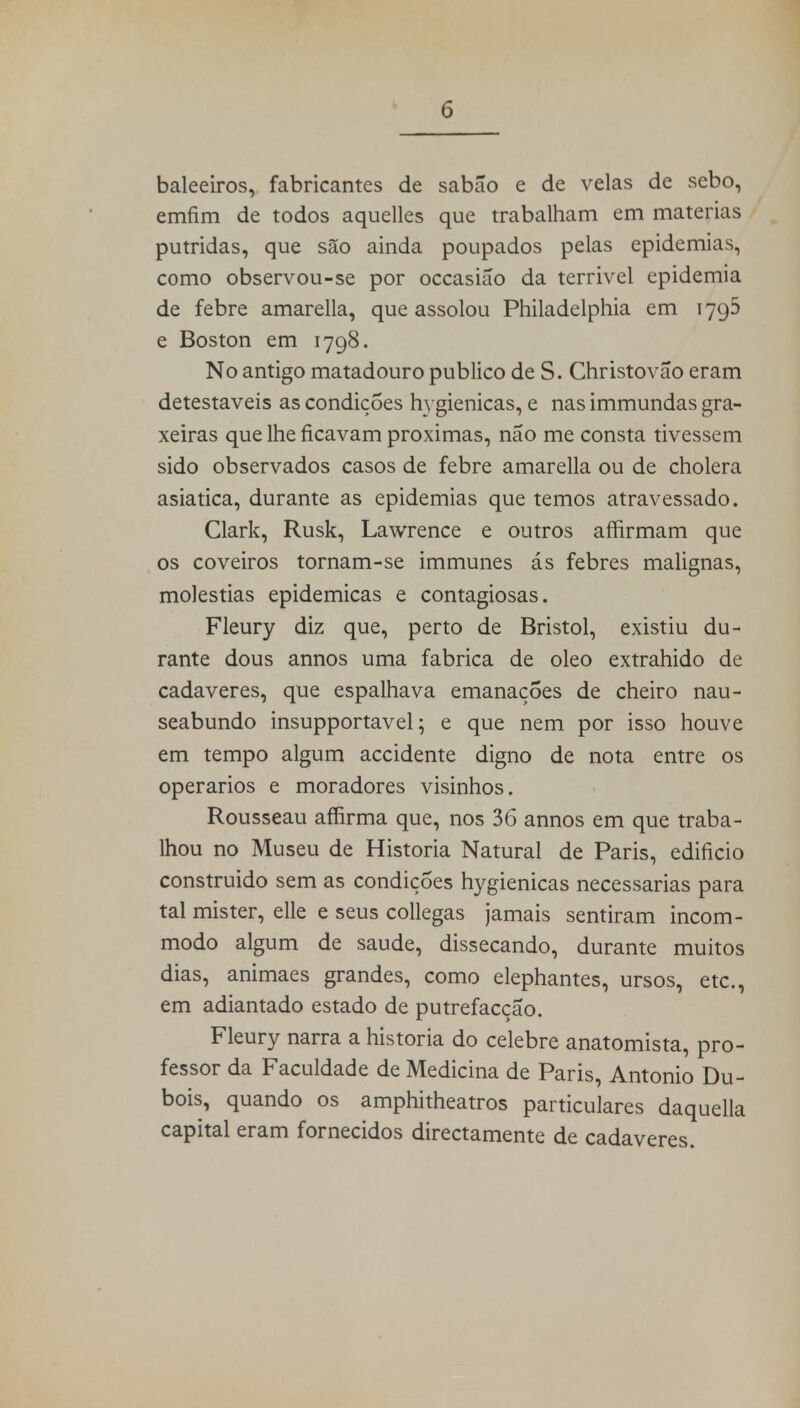 baleeiros, fabricantes de sabão e de velas de sebo, emfim de todos aquelles que trabalham em matérias pútridas, que são ainda poupados pelas epidemias, como observou-se por occasião da terrivel epidemia de febre amarella, que assolou Philadelphia em 1795 e Boston em 1798. No antigo matadouro publico de S. Christovão eram detestáveis as condições hi giénicas, e nas immundas gra- xeiras que lhe ficavam próximas, não me consta tivessem sido observados casos de febre amarella ou de cholera asiática, durante as epidemias que temos atravessado. Clark, Rusk, Lawrence e outros affirmam que os coveiros tornam-se immunes ás febres malignas, moléstias epidemicas e contagiosas. Fleury diz que, perto de Bristol, existiu du- rante dous annos uma fabrica de oleo extrahido de cadáveres, que espalhava emanações de cheiro nau- seabundo insupportavel; e que nem por isso houve em tempo algum accidente digno de nota entre os operários e moradores visinhos. Rousseau affirma que, nos 36 annos em que traba- lhou no Museu de Historia Natural de Paris, edifício construido sem as condições hygienicas necessárias para tal mister, elle e seus collegas jamais sentiram incom- modo algum de saúde, dissecando, durante muitos dias, animaes grandes, como elephantes, ursos, etc, em adiantado estado de putrefacção. Fleury narra a historia do celebre anatomista, pro- fessor da Faculdade de Medicina de Paris, Antonio Du- bois, quando os amphitheatros particulares daquella capital eram fornecidos directamente de cadáveres.