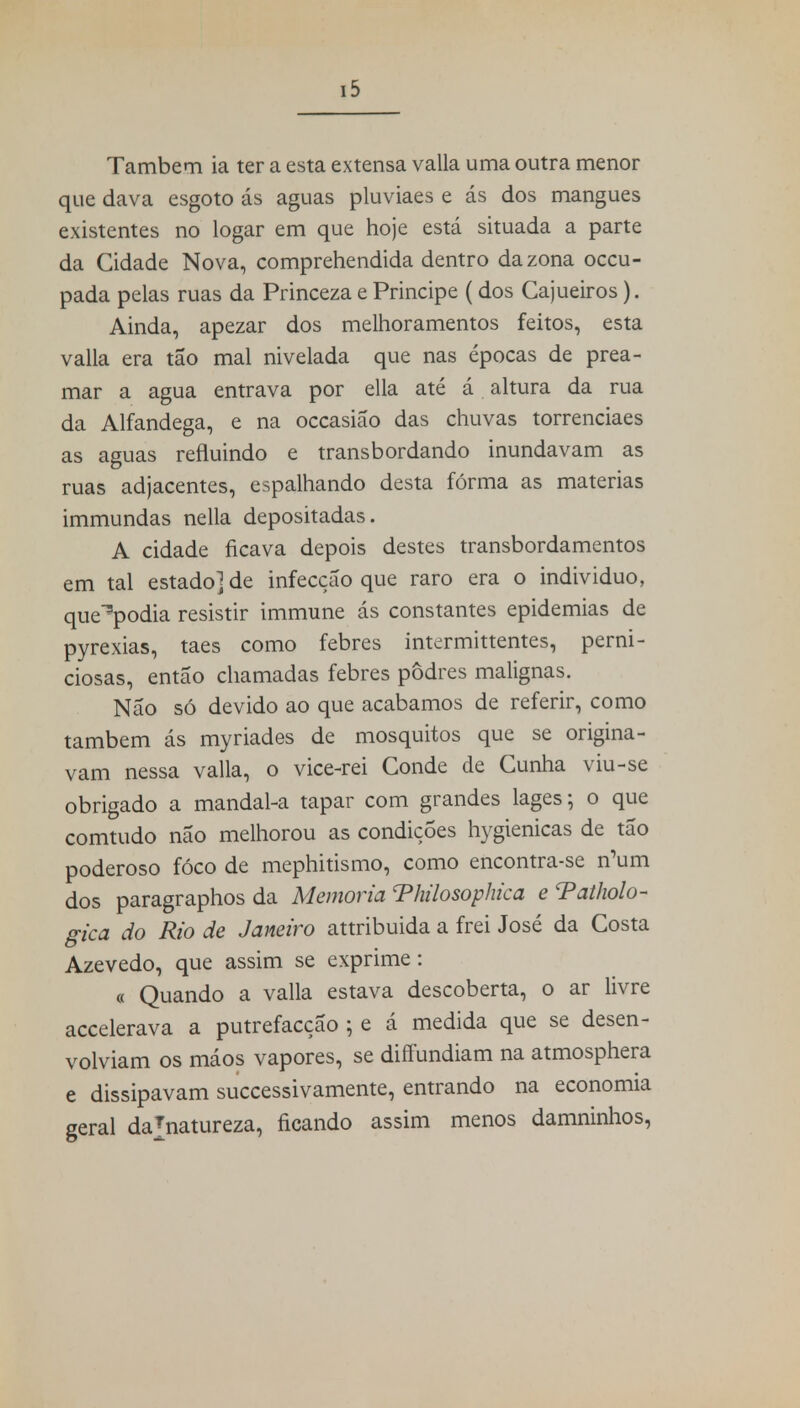 Também ia ter a esta extensa valia uma outra menor que dava esgoto ás aguas pluviaes e ás dos mangues existentes no logar em que hoje está situada a parte da Cidade Nova, comprehendida dentro da zona occu- pada pelas ruas da Princeza e Príncipe ( dos Cajueiros). Ainda, apezar dos melhoramentos feitos, esta valia era tão mal nivelada que nas épocas de prea- mar a agua entrava por ella até á altura da rua da Alfandega, e na occasião das chuvas torrenciaes as aguas refluindo e transbordando inundavam as ruas adjacentes, espalhando desta fórma as matérias immundas nella depositadas. A cidade ficava depois destes transbordamentos em tal estado] de infecção que raro era o individuo, que^podia resistir immune ás constantes epidemias de pyrexias, taes como febres intermittentes, perni- ciosas, então chamadas febres podres malignas. Não só devido ao que acabamos de referir, como também ás myriades de mosquitos que se origina- vam nessa valia, o vice-rei Conde de Cunha viu-se obrigado a mandal-a tapar com grandes lages; o que comtudo não melhorou as condições hygienicas de tão poderoso fóco de mephitismo, como encontra-se n'um dos paragraphos da Memoria Thilosophica e Tatholo- gica do Rio de Janeiro attribuida a frei José da Costa Azevedo, que assim se exprime: « Quando a valia estava descoberta, o ar livre accelerava a putrefacção ; e á medida que se desen- volviam os máos vapores, se diffundiam na atmosphera e dissipavam successivamente, entrando na economia geral dajnatureza, ficando assim menos damninhos,