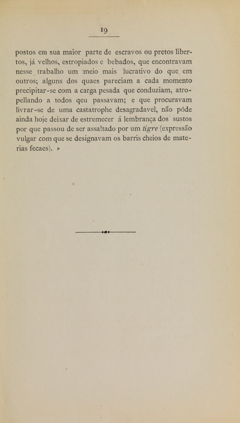 postos em sua maior parte de escravos ou pretos liber- tos, já velhos, estropiados e bêbados, que encontravam nesse trabalho um meio mais lucrativo do que em outros- alguns dos quaes pareciam a cada momento precipitar-se com a carga pesada que conduziam, atro- pellando a todos qeu passavam; e que procuravam livrar-se de uma castatrophe desagradável, não pôde ainda hoje deixar de estremecer á lembrança dos sustos por que passou de ser assaltado por um tigre (expressão vulgar com que se designavam os barris cheios de maté- rias fecaes). »