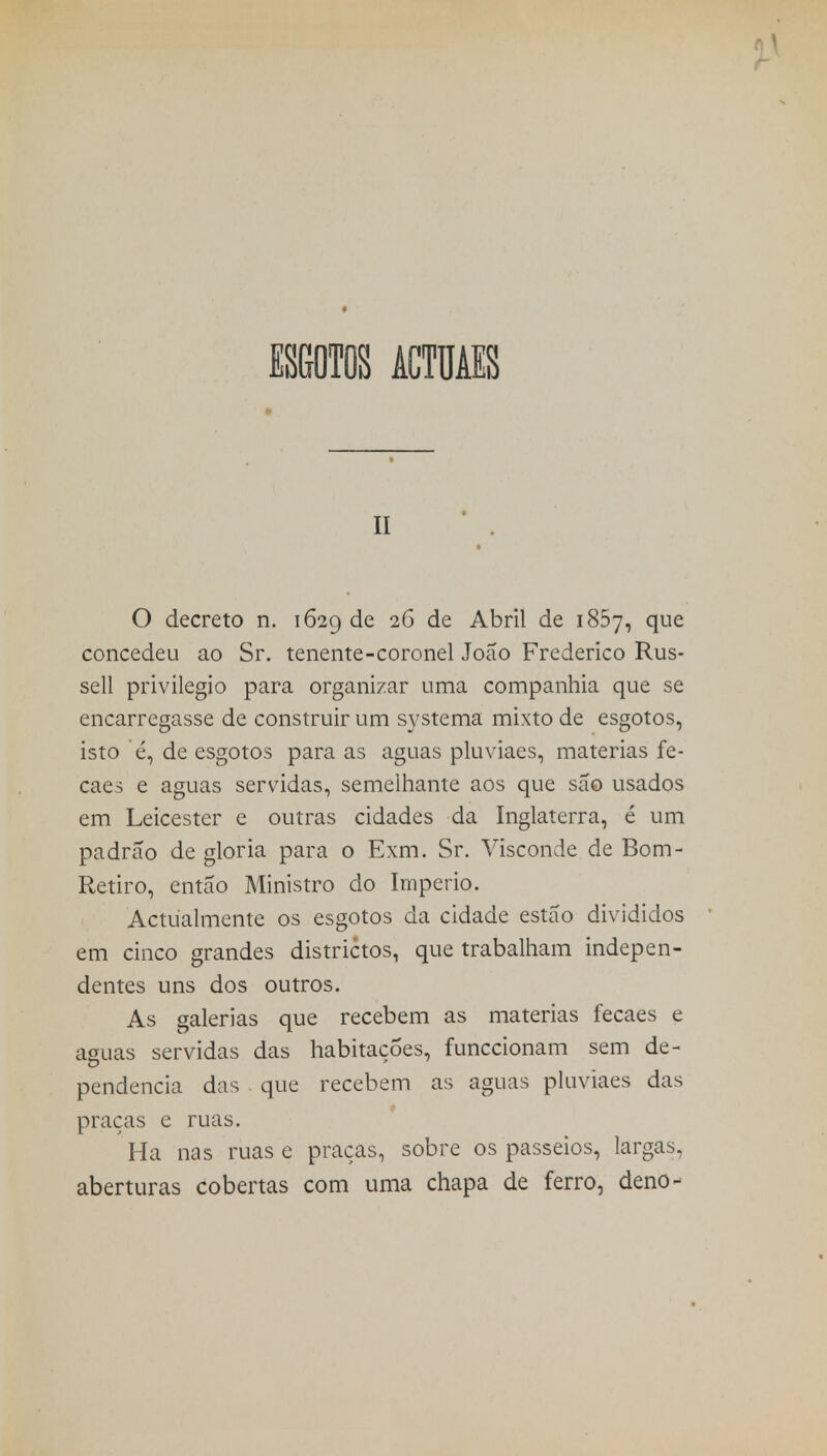 ESGOTOS ÂCTUAES ii O decreto n. 1629 de 2^ de Abril de 1857, que concedeu ao Sr. tenente-coronel João Frederico Rus- sell privilegio para organizar uma companhia que se encarregasse de construir um systema mixto de esgotos, isto é, de esgotos para as aguas pluviaes, matérias fe- caes e aguas servidas, semelhante aos que são usados em Leicester e outras cidades da Inglaterra, é um padrão de gloria para o Exm. Sr. Visconde de Bom- Retiro, então Ministro do Império. Actualmente os esgotos da cidade estão divididos em cinco grandes districtos, que trabalham indepen- dentes uns dos outros. As galerias que recebem as matérias fecaes e aguas servidas das habitações, funccionam sem de- pendência das que recebem as aguas pluviaes das praças e ruas. Ha nas ruas e praças, sobre os passeios, largas, aberturas cobertas com uma chapa de ferro, deno-