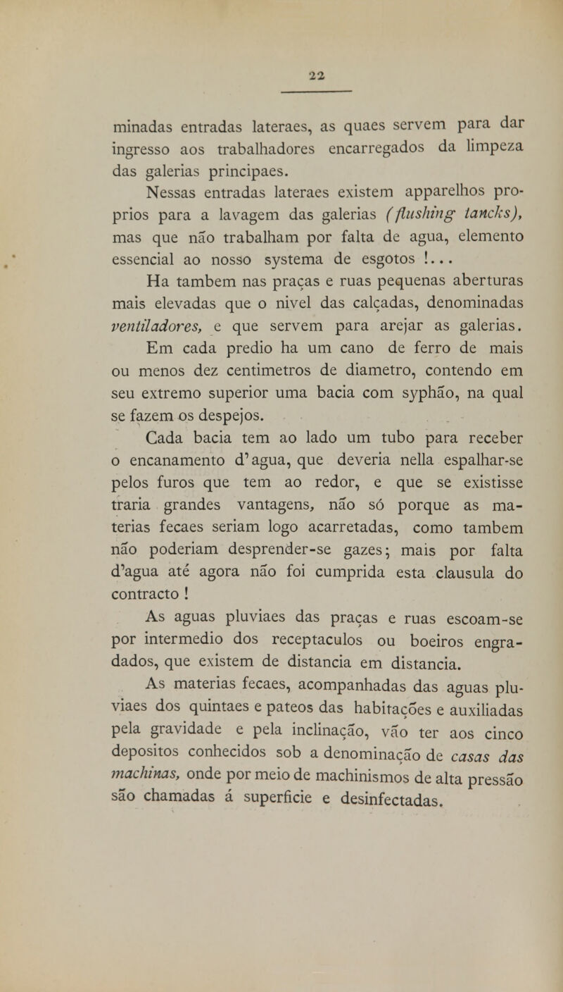 minadas entradas lateraes, as quaes servem para dar ingresso aos trabalhadores encarregados da limpeza das galerias principaes. Nessas entradas lateraes existem apparelhos pró- prios para a lavagem das galerias (flushing tancks), mas que não trabalham por falta de agua, elemento essencial ao nosso systema de esgotos !... Ha também nas praças e ruas pequenas aberturas mais elevadas que o nivel das calçadas, denominadas ventiladores, e que servem para arejar as galerias. Em cada prédio ha um cano de ferro de mais ou menos dez centimetros de diâmetro, contendo em seu extremo superior uma bacia com syphão, na qual se fazem os despejos. Cada bacia tem ao lado um tubo para receber o encanamento d1 agua, que deveria nella espalhar-se pelos furos que tem ao redor, e que se existisse traria grandes vantagens, não só porque as ma- térias fecaes seriam logo acarretadas, como também não poderiam desprender-se gazes; mais por falta d'agua até agora não foi cumprida esta clausula do contracto ! As aguas pluviaes das praças e ruas escoam-se por intermédio dos receptáculos ou boeiros engra- dados, que existem de distancia em distancia. As matérias fecaes, acompanhadas das aguas plu- viaes dos quintaes e pateos das habitações e auxiliadas pela gravidade e pela inclinação, vão ter aos cinco depósitos conhecidos sob a denominação de casas das machinas, onde por meio de machinismos de alta pressão são chamadas á superfície e desinfectadas.