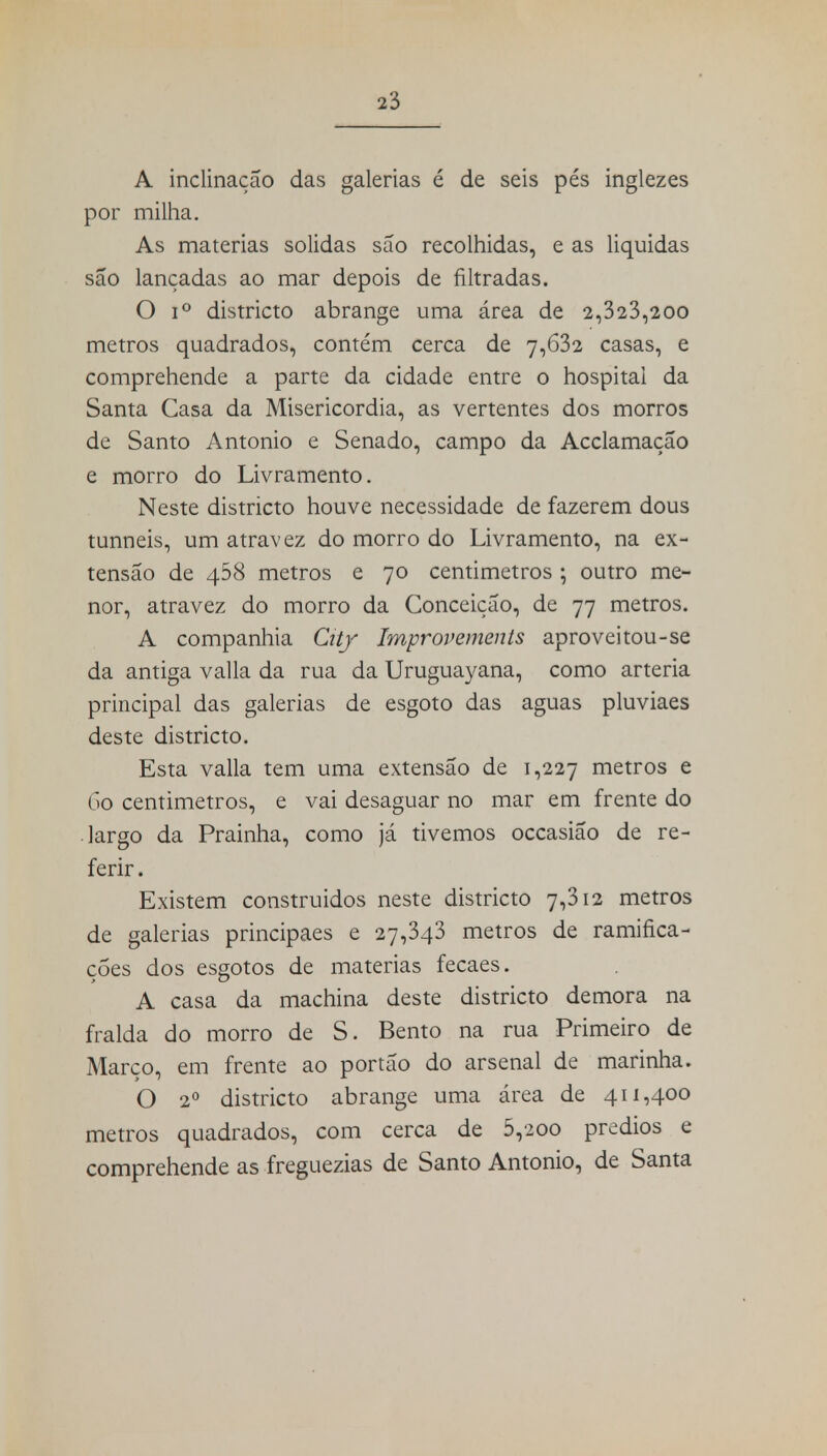 A inclinação das galerias é de seis pés inglezes por milha. As matérias solidas são recolhidas, e as liquidas são lançadas ao mar depois de filtradas. O i° districto abrange uma área de 2,323,200 metros quadrados, contém cerca de 7,632 casas, e comprehende a parte da cidade entre o hospital da Santa Casa da Misericórdia, as vertentes dos morros de Santo Antonio e Senado, campo da Acclamaçao e morro do Livramento. Neste districto houve necessidade de fazerem dous tunneis, um atravez do morro do Livramento, na ex- tensão de 458 metros e 70 centimetros ; outro me- nor, atravez do morro da Conceição, de 77 metros. A companhia City Improvements aproveitou-se da antiga valia da rua da Uruguayana, como artéria principal das galerias de esgoto das aguas pluviaes deste districto. Esta valia tem uma extensão de 1,227 metros e 60 centimetros, e vai desaguar no mar em frente do largo da Prainha, como já tivemos occasião de re- ferir . Existem construidos neste districto 7,312 metros de galerias principaes e 27,343 metros de ramifica- ções dos esgotos de matérias fecaes. A casa da machina deste districto demora na fralda do morro de S. Bento na rua Primeiro de Marco, em frente ao portão do arsenal de marinha. O 2o districto abrange uma área de 411,400 metros quadrados, com cerca de 5,200 prédios e comprehende as freguezias de Santo Antonio, de Santa