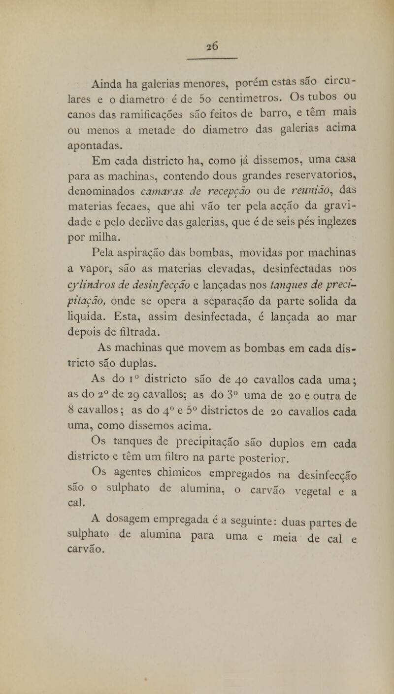 Ainda ha galerias menores, porém estas são circu- lares e o diâmetro é de 5o centimetros. Os tubos ou canos das ramificações são feitos de barro, e têm mais ou menos a metade do diâmetro das galerias acima apontadas. Em cada districto ha, como já dissemos, uma casa para as machinas, contendo dous grandes reservatórios, denominados camarás de recepção ou de reunião, das matérias fecaes, que ahi vão ter pela acção da gravi- dade e pelo declive das galerias, que é de seis pés inglezes por milha. Pela aspiração das bombas, movidas por machinas a vapor, são as matérias elevadas, desinfectadas nos cylindros de desinfecção e lançadas nos tanques de preci- pitação, onde se opera a separação da parte solida da liquida. Esta, assim desinfectada, é lançada ao mar depois de filtrada. As machinas que movem as bombas em cada dis- tricto são duplas. As do i0 districto são de 40 cavallos cada uma; as do 2o de 29 cavallos; as do 3o uma de 20 e outra de 8 cavallos; as do 40 e 5o districtos de 20 cavallos cada uma, como dissemos acima. Os tanques de precipitação são duplos em cada districto e têm um filtro na parte posterior. Os agentes chimicos empregados na desinfecção são o sulphato de alumina, o carvão vegetal e a cal. A dosagem empregada é a seguinte: duas partes de sulphato de alumina para uma e meia de cal e carvão.