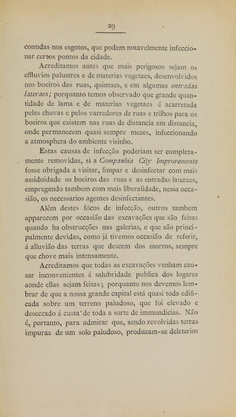 contidas nos esgotos, que podem notavelmente infeccio- nar certos pontos da cidade. Acreditamos antes que mais perigosos sejam os dilúvios palustres e de matérias vegetaes, desenvolvidos nos boeiros das ruas, quintaes, e em algumas entradas lateraes; porquanto temos observado que grande quan- tidade de lama e de matérias vegetaes é acarretada pelas chuvas e pelos varredores de ruas e trilhos para os boeiros que existem nas ruas de distancia em distancia, onde permanecem quasi sempre mezes, infeccionando a atmosphera do ambiente visinho. Estas causas de infecção poderiam ser completa- mente removidas, si a Companhia City Improvements fosse obrigada a visitar, limpar e desinfectar com mais assiduidade os boeiros das ruas e as entradas lateraes, empregando também com mais liberalidade, nessa occa- sião, os necessários agentes desinfectantes. Além destes focos de infecção, outros também apparecem por occasião das excavações que são feitas quando ha obstrucções nas galerias, e que são princi- palmente devidas, como já tivemos occasião de referir, á alluvião das terras que descem dos morros, sempre que chove mais intensamente. Acreditamos que todas as excavações venham cau- sar inconvenientes á salubridade publica dos logares aonde ellas sejam feitas ; porquanto nos devemos lem- brar de que a nossa grande capital está quasi toda edifi- cada sobre um terreno paludoso, que foi elevado e deseccado á custa'de toda a sorte de immundicias. Não é, portanto, para admirar que, sendo revolvidas terras impuras de um solo paludoso, produzam-se deletérios