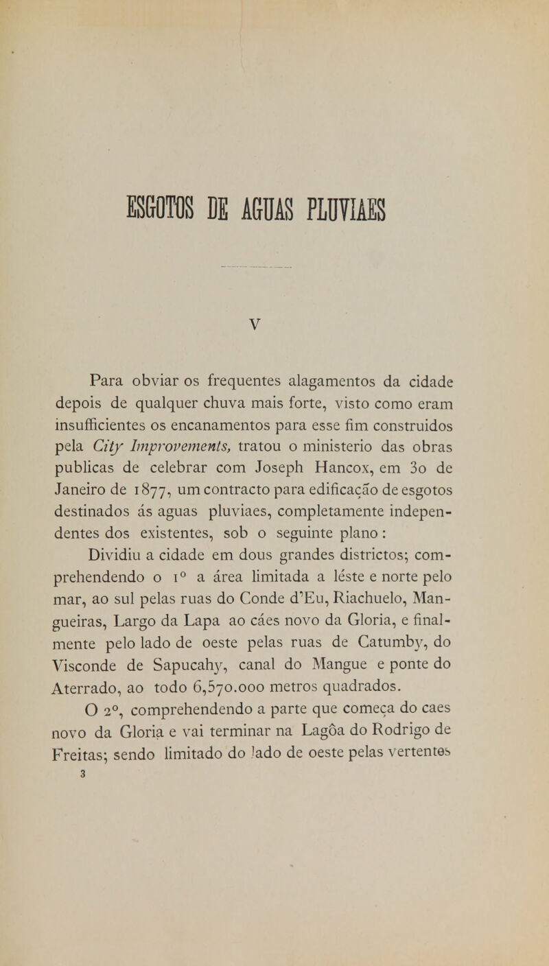 ESGOTOS DE AGUAS PLUVIAES V Para obviar os frequentes alagamentos da cidade depois de qualquer chuva mais forte, visto como eram insuficientes os encanamentos para esse fim construidos pela City Improvements, tratou o ministério das obras publicas de celebrar com Joseph Hancox, em 3o dc Janeiro de 1877, um contracto para edificação de esgotos destinados ás aguas pluviaes, completamente indepen- dentes dos existentes, sob o seguinte plano: Dividiu a cidade em dous grandes districtos; com- prehendendo o i° a área limitada a leste e norte pelo mar, ao sul pelas ruas do Conde d^u, Riachuelo, Man- gueiras, Largo da Lapa ao cáes novo da Gloria, e final- mente pelo lado de oeste pelas ruas de Catumby, do Visconde de Sapucahy, canal do Mangue e ponte do Aterrado, ao todo 6,570.000 metros quadrados. O 2o, comprehendendo a parte que começa do caes novo da Gloria e vai terminar na Lagoa do Rodrigo de Freitas; sendo limitado do Jado de oeste pelas vertentes 3