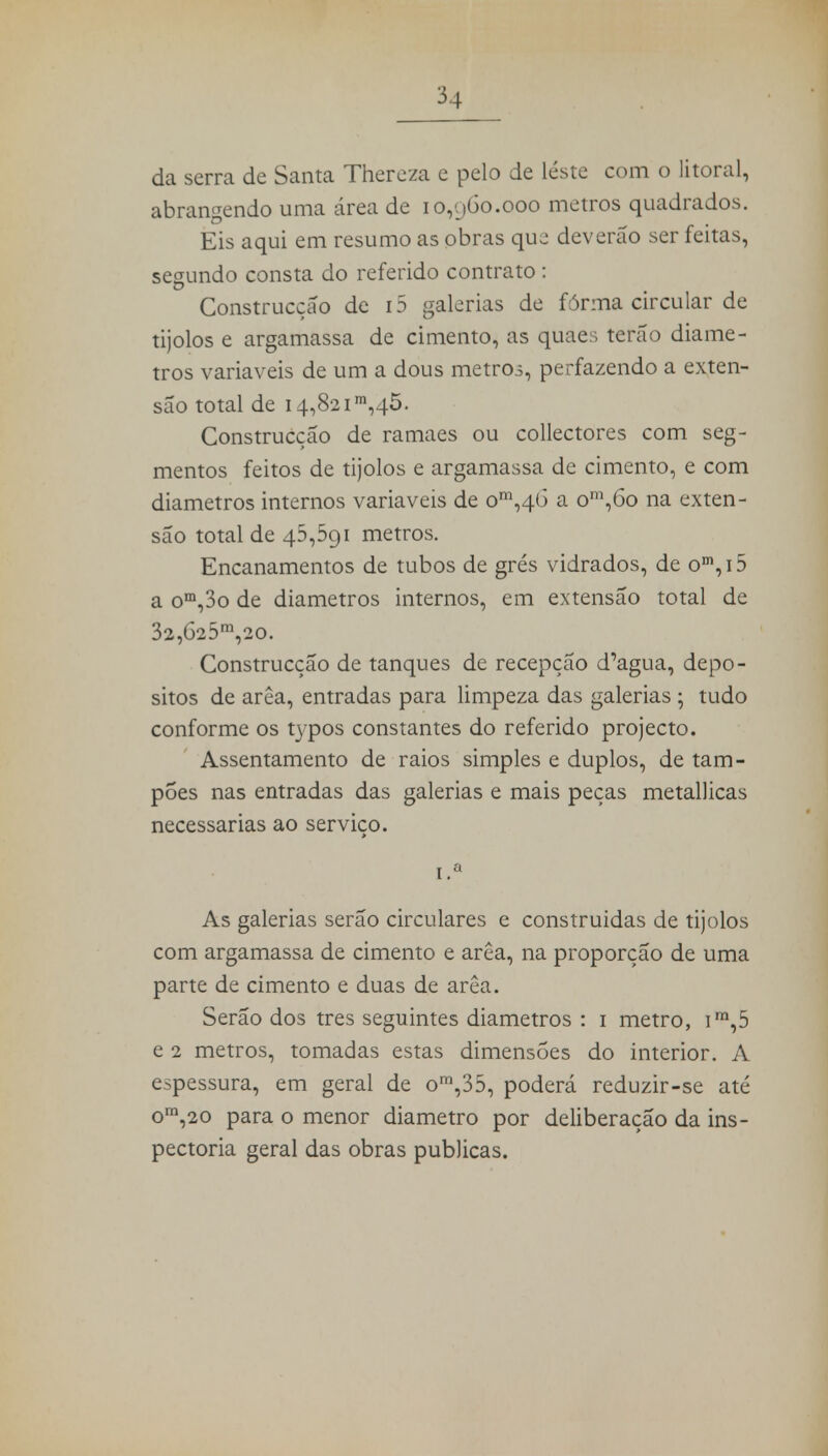 da serra de Santa Thereza e pelo de leste com o litoral, abrangendo uma área de 10,960.000 metros quadrados. Eis aqui em resumo as obras que deverão ser feitas, segundo consta do referido contrato : Construcção de i5 galerias de forma circular de tijolos e argamassa de cimento, as quaes terão diâme- tros variáveis de um a dous metros, perfazendo a exten- são total de i4,82im,45. Construcção de ramaes ou collectores com seg- mentos feitos de tijolos e argamassa de cimento, e com diâmetros internos variáveis de om,4Ó a om,6o na exten- são total de 45,591 metros. Encanamentos de tubos de grés vidrados, de om,i5 a om,3o de diâmetros internos, em extensão total de 32,625m,20. Construcção de tanques de recepção d^gua, depó- sitos de arêa, entradas para limpeza das galerias ; tudo conforme os typos constantes do referido projecto. Assentamento de raios simples e duplos, de tam- pões nas entradas das galerias e mais peças metallicas necessárias ao serviço. ■ i.a As galerias serão circulares e construidas de tijolos com argamassa de cimento e arêa, na proporção de uma parte de cimento e duas de arêa. Serão dos tres seguintes diâmetros : 1 metro, im,5 e 2 metros, tomadas estas dimensões do interior. A espessura, em geral de om,35, poderá reduzir-se até om,20 para o menor diâmetro por deliberação da ins- pectoria geral das obras publicas.