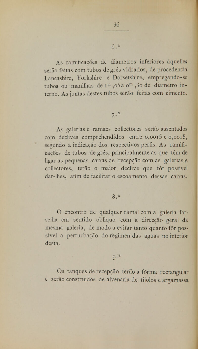 6.a As ramificações de diâmetros inferiores áquelles serão feitas com tubos de grés vidrados, de procedência Lancashire, Yorkshire e Dorsetshire, empregando-se tubos ou manilhas de im ,o5a om ,3o de diâmetro in- terno. As juntas destes tubos serão feitas com cimento. 7-a As galenas e ramaes collectores serão assentados com declives comprehendidos entre 0,0015 e 0,0015, segundo a indicação dos respectivos perfis. As ramifi- cações de tubos de grés, principalmente as que têm de ligar as pequenas caixas de recepção com as galerias e collectores, terão o maior declive que for possivel dar-lhes, afim de facilitar o escoamento dessas caixas. 8.a O encontro de qualquer ramal com a galeria far- se-ha em sentido obliquo com a direcção geral da mesma galeria, de modo a evitar tanto quanto for pos- sivel a perturbação do regimen das aguas no interior desta. 9-a Os tanques de recepção terão a fórma rectangular e serão construidos de alvenaria de tijolos e argamassa