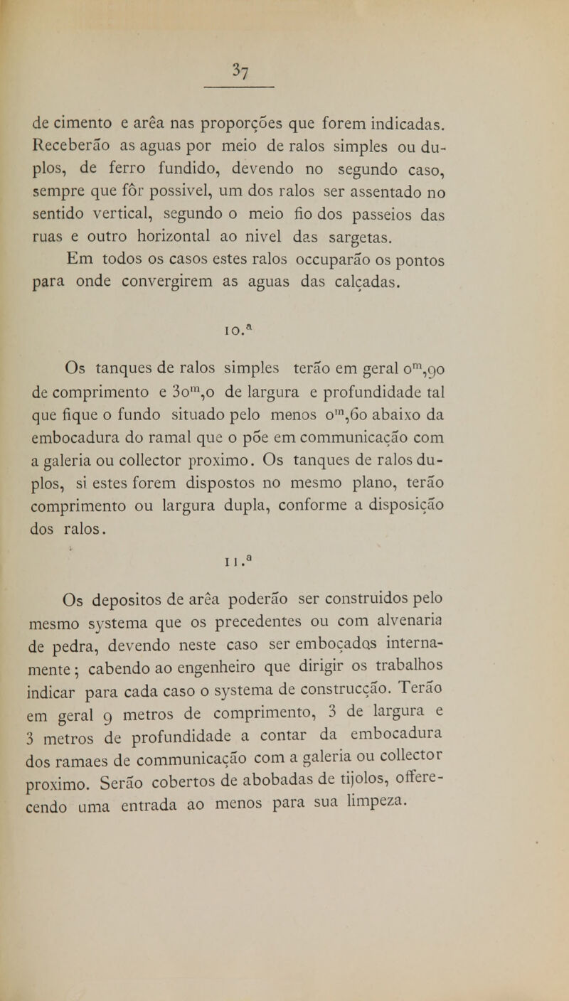 *7 de cimento e arêa nas proporções que forem indicadas. Receberão as aguas por meio de ralos simples ou du- plos, de ferro fundido, devendo no segundo caso, sempre que for possivel, um dos ralos ser assentado no sentido vertical, segundo o meio fio dos passeios das ruas e outro horizontal ao nivel das sargetas. Em todos os casos estes ralos occuparão os pontos para onde convergirem as aguas das calçadas. IO.* Os tanques de ralos simples terão em geral om,9o de comprimento e 3om,o de largura e profundidade tal que fique o fundo situado pelo menos o,n,6o abaixo da embocadura do ramal que o põe em communicação com a galeria ou collector próximo. Os tanques de ralos du- plos, si estes forem dispostos no mesmo plano, terão comprimento ou largura dupla, conforme a disposição dos ralos. n.a Os depósitos de arêa poderão ser construídos pelo mesmo systema que os precedentes ou com alvenaria de pedra, devendo neste caso ser emboçados interna- mente ; cabendo ao engenheiro que dirigir os trabalhos indicar para cada caso o systema de construcção. Terão em geral 9 metros de comprimento, 3 de largura e 3 metros de profundidade a contar da embocadura dos ramaes de communicação com a galeria ou collector próximo. Serão cobertos de abobadas de tijolos, offere- cendo uma entrada ao menos para sua limpeza.