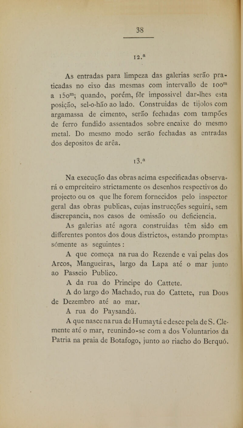 12. a As entradas para limpeza das galerias serão pra- ticadas no eixo das mesmas com intervallo de ioom a i5om; quando, porém, for impossível dar-lhes esta posição, sel-o-hão ao lado. Construidas de tijolos com argamassa de cimento, serão fechadas com tampões de ferro fundido assentados sobre encaixe do mesmo metal. Do mesmo modo serão fechadas as entradas dos depósitos de arêa. 13. a Na execução das obras acima especificadas observa- rá o empreiteiro strictamente os desenhos respectivos do projecto ou os que lhe forem fornecidos pelo inspector geral das obras publicas, cujas instrucções seguirá, sem discrepância, nos casos de omissão ou deficiência. As galerias até agora construidas têm sido em differentes pontos dos dous districtos, estando promptas somente as seguintes : A que começa na rua do Rezende e vai pelas dos Arcos, Mangueiras, largo da Lapa até o mar junto ao Passeio Publico. A da rua do Principe do Cattete. A do largo do Machado, rua do Cattete, rua Dous de Dezembro até ao mar. A rua do Paysandú. A que nasce na rua de Humaytá e desce pela de S. Cle- mente até o mar, reunindo-se com a dos Voluntários da Patria na praia de Botafogo, junto ao riacho do Berquó.