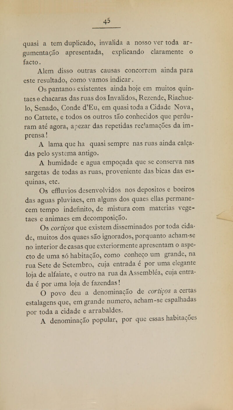 43 quasi a tem duplicado, invalida a nosso ver toda ar- gumentação apresentada, explicando claramente o facto. Alem disso outras causas concorrem ainda para este resultado, como vamos indicar. Os pântanos existentes ainda hoje em muitos quin- taes e chácaras das ruas dos Inválidos, Rezende, Riachue- lo, Senado, Conde d'Eu, em quasi toda a Cidade Nova, no Cattete, e todos os outros tão conhecidos que perdu- ram até agora, apezar das repetidas reclamações da im- prensa ! A lama que ha quasi sempre nas ruas ainda calça- das pelo systema antigo. A humidade e agua empoçada que se conserva nas sargetas de todas as ruas, proveniente das bicas das es- quinas, etc. Os effluvios desenvolvidos nos depósitos e boeiros das aguas pluviaes, em alguns dos quaes ellas permane- cem tempo indefinito, de mistura com matérias vege- taes e animaes em decomposição. Os cortiços que existem disseminados por toda cida- de, muitos dos quaes são ignorados, porquanto acham-se no interior de casas que exteriormente apresentam o aspe- cto de uma só habitação, como conheço um grande, na rua Sete de Setembro, cuja entrada é por uma elegante loja de alfaiate, e outro na rua da Assembléa, cuja entra- da é por uma loja de fazendas! O povo deu a denominação de cortiços a certas estalagens que, em grande numero, acham-se espalhadas por toda a cidade e arrabaldes. A denominação popular, por que essas habitações