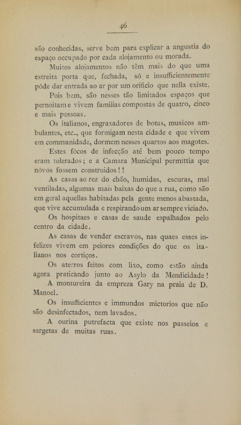 são conhecidas, serve bem para explicar a angustia do espaço occupado por cada alojamento ou morada. Muitos alojamentos não tem mais do que uma estreita porta que, fechada, só e insufficientemente pôde dar entrada ao ar por um orifício que nella existe. Pois bem, são nesses tão limitados espaços que pernoitam e vivem familias compostas de quatro, cinco e mais pessoas. Os italianos, engraxadores de botas, músicos am- bulantes, etc, que formigam nesta cidade e que vivem em communidade, dormem nesses quartos aos magotes. Estes focos de infecção até bem pouco tempo eram tolerados; e a Camara Municipal permittia que novos fossem construídos ! ! As casas ao rez do chão, húmidas, escuras, mal ventiladas, algumas mais baixas do que a rua, como são em gorai aquellas habitadas pela gente menos abastada, que vive accumulada e respirando um ar sempre viciado. Os hospitaes e casas de saúde espalhados pelo centro da cidade. As casas de vender escravos, nas quaes esses in- felizes vivem em peiores condições do que os ita- lianos nos cortiços. Os aterros feitos com lixo, como estão ainda agora praticando junto ao Asylo da Mendicidade! A montureira da empreza Gary na praia de D. Manoel. Os insufhcientes e immundos mictórios que não são desinfectados, nem lavados. A ourina putrefacta que existe nos passeios e sargetas de muitas ruas.