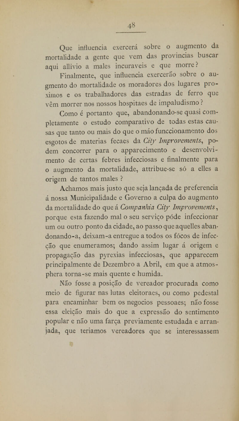 4* Que influencia exercerá sobre o augmento da mortalidade a gente que vem das províncias buscar aqui allivio a males incuráveis e que morre? Finalmente, que influencia exercerão sobre o au- gmento do mortalidade os moradores dos lugares pro- ximos e os trabalhadores das estradas de ferro que vêm morrer nos nossos hospitaes de impaludismo ? Como é portanto que, abandonando-se quasi com- pletamente o estudo comparativo de todas estas cau- sas que tanto ou mais do que o máo funecionamento dos esgotos de matérias fecaes da City Improvements, po- dem concorrer para o apparecimento e desenvolvi- mento de certas febres infecciosas e finalmente para o augmento da mortalidade, attribue-se só a elles a origem de tantos males ? Achamos mais justo que seja lançada de preferencia á nossa Municipalidade e Governo a culpa do augmento da mortalidade do que á Companhia City lmprovements, porque esta fazendo mal o seu serviço pôde infeccionar um ou outro ponto da cidade, ao passo que aquelles aban- donando-a, deixam-a entregue a todos os fócos de infec- ção que enumeramos; dando assim lugar á origem e propagação das pyrexias infecciosas, que apparecem principalmente de Dezembro a Abril, em que a atmos- phera torna-se mais quente e húmida. Não fosse a posição de vereador procurada como meio de figurar nas lutas eleitoraes, ou como pedestal para encaminhar bem os negócios pessoaes; não fosse essa eleição mais do que a expressão do sentimento popular e não uma farça previamente estudada e arran- jada, que teríamos vereadores que se interessassem