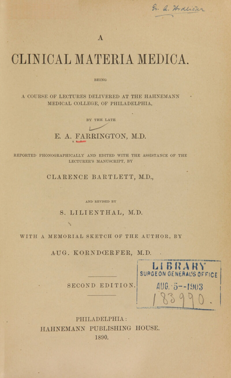 A CLINICAL MATERIA MEDICA. A COURSE OF LECTURES DELIVERED AT THE HAHNEMANN MEDICAL COLLEGE, OF PHILADELPHIA, BY THE LATE E. A. FAKRINGTON, M.D. REPORTED PHONOGRAPHIC ALLY AND EDITED WITH THE ASSISTANCE OF THE LECTURER'S MANUSCRIPT, BY CLARENCE BARTLETT, M.D., AND REVISED BY S. LILI ENTHAL, M.D. S WITH A MEMORIAL SKETCH OF THE AUTHOR, BY AUG. KORNDCERFER, M.D. SECOND EDITION. Li BIURY SURGEON GENfcRAL<5 OFFICE MO/5—1903 PHILADELPHIA: HAHNEMANN PUBLISHING HOUSE. 1890.