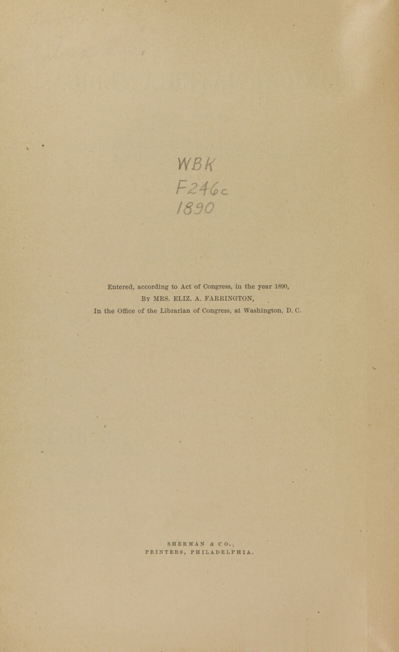 WBK I860 Entered, according to Act By MRS. ELIZ. In the Office of the Librarian of Congress, in the year 1890, A. FARRINGTON, of Congress, at Washington, D. C. SHERMAN & CO.. PRINTERS, PHILADELPHIA.