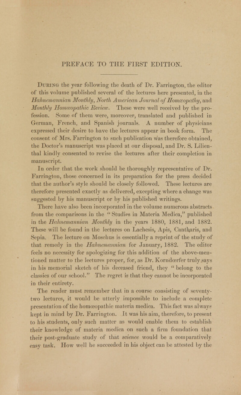 PREFACE TO THE FIRST EDITION. During the year following the death of Dr. Farrington, the editor of this volume published several of the lectures here presented, in the Hahnemannian Monthly, North American Journal of Homoeopathy, and Monthly Homoeopathic Review. These were well received by the pro- fession. Some of them were, moreover, translated and published in German, French, and Spanish journals. A number of physicians expressed their desire to have the lectures appear in book form. The consent of Mrs. Farrington to such publication was therefore obtained, the Doctor's manuscript was placed at our disposal, and Dr. S. Lilien- thal kindly consented to revise the lectures after their completion in manuscript. In order that the work should be thoroughly representative of Dr. Farrington, those concerned in its preparation for the press decided that the author's style should be closely followed. These lectures are therefore presented exactly as delivered, excepting where a change was suggested by his manuscript or by his published writings. There have also been incorporated in the volume numerous abstracts from the comparisons in the  Studies in Materia Medica, published in the Hahnemannian Monthly in the years 1880, 1881, and 1882. These will be found in the lectures on Lachesis, Apis, Cantl;aris, and Sepia. The lecture on Moschus is essentially a reprint of the study of that remedy in the Hahnemannian for January, 1882. The editor feels no necessity for apologizing for this addition of the above-men- tioned matter to the lectures proper, for, as Dr. Korndcerfer truly .says in his memorial sketch of his deceased friend, they  belong to the classics of our school. The regret is that they cannot be incorporated in their entirety. The reader must remember that in a course consisting of seventy- two lectures, it would be utterly impossible to include a complete presentation of the homoeopathic materia medica. This fact was always kept in mind by Dr. Farrington. It was his aim, therefore, to present to his students, only such matter as would enable them to establish their knowledge of materia medica on such a firm foundation that their post-graduate study of that science would be a comparatively easy task. How well he succeeded in his object can be attested by the