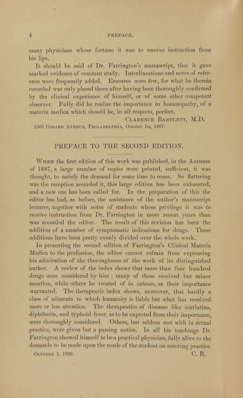 many physicians whose fortune it was to receive instruction from his lips. It should be said of Dr. Farrington's manuscript, that it gave marked evidence of constant study. Interlineations and notes of refer- ence were frequently added. Erasures were few, for what he therein recorded was only placed there after having been thoroughly confirmed by the clinical experience of himself, or of some other competent observer. Fully did he realize the importance to homoeopathy, of a materia medica which should be, in all respects, perfect. Clarence Bartlett, M.D. 1506 Girard Avenue, Philadelphia, October 1st, 1887. PEEFACE TO THE SECOND EDITION. When the first edition of this work was published, in the Autumn of 1887, a large number of copies were printed, sufficient, it was thought, to satisfy the demand for some time to come. So flattering was the reception accorded it, this large edition has been exhausted, and a new one has been called for. In the preparation of this the editor has had, as before, the assistance of the author's manuscript lectures, together with notes of students whose privilege it was to receive instruction from Dr. Farrington in more recent years than was accorded the editor. The result of this revision has been the addition of a number of symptomatic indications for drugs. These additions have been pretty evenly divided over the whole work. In presenting the second edition of Farrington's Clinical Materia Medica to the profession, the editor cannot refrain from expressing his admiration of the thoroughness of the work of its distinguished author. A review of the index shows that more than four hundred drugs were considered by him ; many of these received but minor mention, while others he treated of in extenso, as their importance warranted. The therapeutic index shows, moreover, that hardly a class of ailments to which humanity is liable but what has received more or less attention. The therapeutics of diseases like- scarlatina, diphtheria, and typhoid fever, as to be expected from their importance, were thoroughly considered. Others, but seldom met with in actual practice, were given but a passing notice. In all his teachings Dr. Farrington showed himself to be a practical physician, fully alive to the demands to be made upon the needs of the student on entering practice. ^October 1, 1890. C. B.