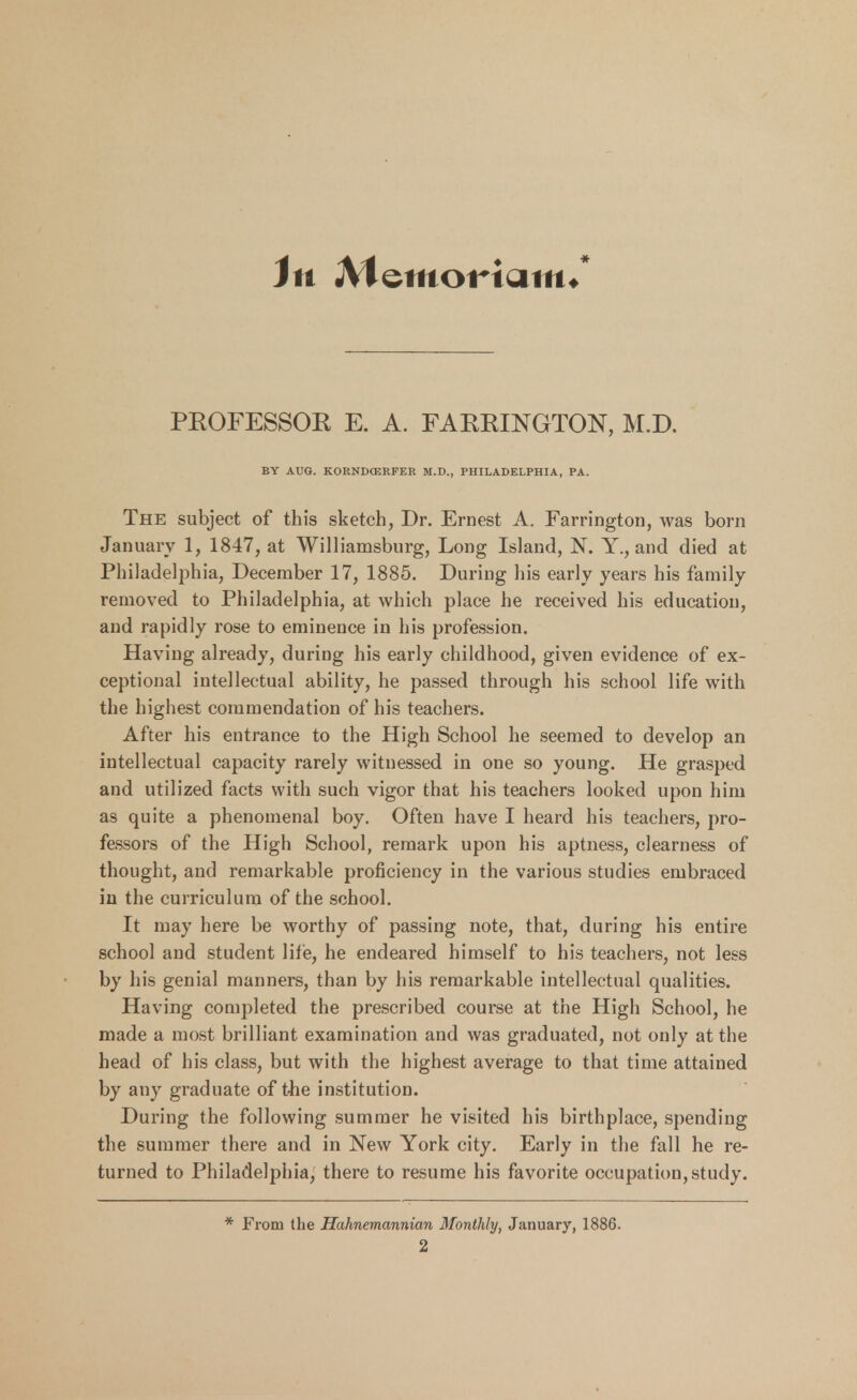 in Memortcim* PEOFESSOE E. A. FAEEINGTON, M.D. BY AUG. KORNDCERFER M.D., PHILADELPHIA, PA. The subject of this sketch, Dr. Ernest A. Farrington, was born January 1, 1847, at Williamsburg, Long Island, N. Y., and died at Philadelphia, December 17, 1885. During his early years his family removed to Philadelphia, at which place he received his education, and rapidly rose to eminence in his profession. Having already, during his early childhood, given evidence of ex- ceptional intellectual ability, he passed through his school life with the highest commendation of his teachers. After his entrance to the High School he seemed to develop an intellectual capacity rarely witnessed in one so young. He grasped and utilized facts with such vigor that his teachers looked upon him as quite a phenomenal boy. Often have I heard his teachers, pro- fessors of the High School, remark upon his aptness, clearness of thought, and remarkable proficiency in the various studies embraced in the curriculum of the school. It may here be worthy of passing note, that, during his entire school and student life, he endeared himself to his teachers, not less by his genial manners, than by his remarkable intellectual qualities. Having completed the prescribed course at the High School, he made a most brilliant examination and was graduated, not only at the head of his class, but with the highest average to that time attained by any graduate of the institution. During the following summer he visited his birthplace, spending the summer there and in New York city. Early in the fall he re- turned to Philadelphia, there to resume his favorite occupation,study. From the Hahnemannian Monthly, January, 1886.