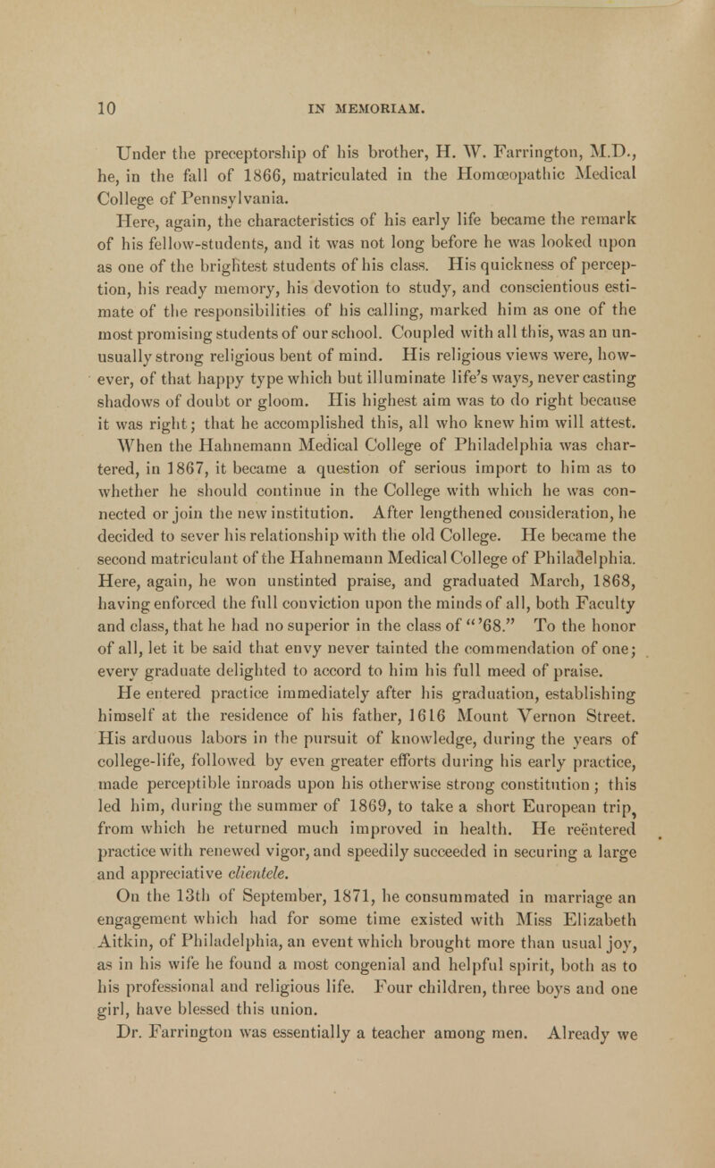 Under the preceptorship of his brother, H. W. Farrington, M.D., he, in the fall of 1866, matriculated in the Homoeopathic Medical College of Pennsylvania. Here, again, the characteristics of his early life became the remark of his fellow-stndents, and it was not long before he was looked upon as one of the brightest students of his class. His quickness of percep- tion, his ready memory, his devotion to study, and conscientious esti- mate of the responsibilities of his calling, marked him as one of the most promising students of our school. Coupled with all this, was an un- usually strong religious bent of mind. His religious views were, how- ever, of that happy type which but illuminate life's ways, never casting shadows of doubt or gloom. His highest aim was to do right because it was right; that he accomplished this, all who knew him will attest. When the Hahnemann Medical College of Philadelphia was char- tered, in 1867, it became a question of serious import to him as to whether he should continue in the College with which he was con- nected or join the new institution. After lengthened consideration, he decided to sever his relationship with the old College. He became the second matriculant of the Hahnemann Medical College of Philadelphia. Here, again, he won unstinted praise, and graduated March, 1868, having enforced the full conviction upon the minds of all, both Faculty and class, that he had no superior in the class of '68. To the honor of all, let it be said that envy never tainted the commendation of one; every graduate delighted to accord to him his full meed of praise. He entered practice immediately after his graduation, establishing himself at the residence of his father, 1616 Mount Vernon Street. His arduous labors in the pursuit of knowledge, during the years of college-life, followed by even greater efforts during his early practice, made perceptible inroads upon his otherwise strong constitution ; this led him, during the summer of 1869, to take a short European trip^ from which he returned much improved in health. He reentered practice with renewed vigor, and speedily succeeded in securing a large and appreciative clientele. On the loth of September, 1871, he consummated in marriage an engagement which had for some time existed with Miss Elizabeth Aitkin, of Philadelphia, an event which brought more than usual joy, as in his wife he found a most congenial and helpful spirit, both as to his professional and religious life. Four children, three boys and one girl, have blessed this union. Dr. Farrington was essentially a teacher among men. Already we