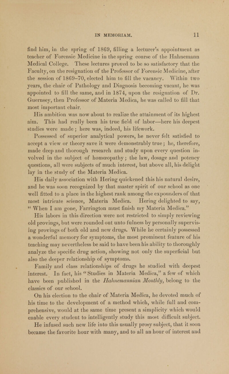 find him, in tlie spring of 1869, filling a lecturer's appointment as teacher of Forensic Medicine in the spring course of the Hahnemann Medical College. These lectures proved to be so satisfactory that the Faculty, on the resignation of the Professor of Forensic Medicine, after the session of 1869-70, elected him to fill the vacancy. Within two years, the chair of Pathology and Diagnosis becoming vacant, he was appointed to fill the same, and in 1874, upon the resignation of Dr. Guernsey, then Professor of Materia Medica, he was called to fill that most important chair. His ambition was now about to realize the attainment of its highest aim. This had really been his true field of labor—here his deepest studies were made ; here was, indeed, his lifework. Possessed of superior analytical powers, he never felt satisfied to accept a view or theory save it were demonstrably true; he, therefore, made deep and thorough research and study upon every question in- volved in the subject of homoeopathy; the law, dosage and potency questions, all were subjects of much interest, but above all, his delight lay in the study of the Materia Medica. His daily association with Hering quickened this his natural desire, and he was soon recognized by that master spirit of our school as one well fitted to a place in the highest rank among the expounders of that most intricate science, Materia Medica. Hering delighted to say,  When I am gone, Farrington must finish my Materia Medica. His labors in this direction were not restricted to simply reviewing old provings, but were rounded out unto fulness by personally supervis- ing provings of both old and new drugs. While he certainly possessed a wonderful memory for symptoms, the most prominent feature of his teaching may nevertheless be said to have been his ability to thoroughly analyze the specific drug action, showing not only the superficial but also the deeper relationship of symptoms. Family and class relationships of drugs he studied with deepest interest. In fact, his  Studies in Materia Medica, a few of which have been published in the Hahnemannian Monthly, belong to the classics of our school. On his election to the chair of Materia Medica, he devoted much of his time to the development of a method which, while full and com- prehensive, would at the same time present a simplicity which would enable every student to intelligently study this most difficult subject. He infused such new life into this usually prosy subject, that it soon became the favorite hour with many, and to all an hour of interest and