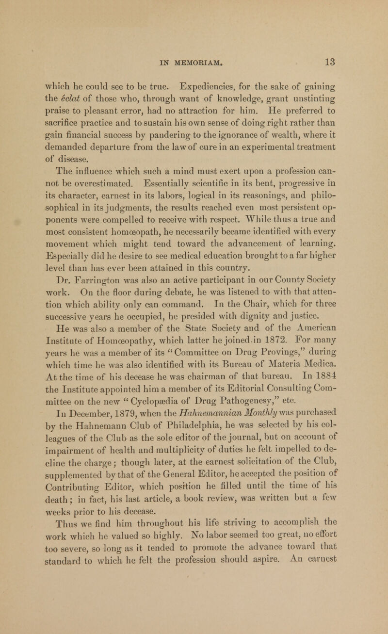 which he could see to be true. Expediencies, for the sake of gaining the eclat of those who, through want of knowledge, grant unstinting praise to pleasant error, had no attraction for him. He preferred to sacrifice practice and to sustain his own sense of doing right rather than gain financial success by pandering to the ignorance of wealth, where it demanded departure from the law of cure in an experimental treatment of disease. The influence which such a mind must exert upon a profession can- not be overestimated. Essentially scientific in its bent, progressive in its character, earnest in its labors, logical in its reasonings, and philo- sophical in its judgments, the results reached even most persistent op- ponents were compelled to receive with respect. While thus a true and most consistent homoeopath, he necessarily became identified with every movement which might tend toward the advancement of learning. Especially did he desire to see medical education brought to a far higher level than has ever been attained in this country. Dr. Farrington was also an active participant in our County Society work. On the floor during debate, he was listened to with that atten- tion which ability only can command. In the Chair, which for three successive years he occupied, he presided with dignity and justice. He was also a member of the State Society and of the American Institute of Homoeopathy, which latter he joined.in 1872. For many years he was a member of its Committee on Drug Provings, during which time he was also identified with its Bureau of Materia Medica. At the time of his decease he was chairman of that bureau. In 1884 the Institute appointed him a member of its Editorial Consulting Com- mittee on the new  Cyclopaedia of Drug Pathogenesy, etc. In December, 1879, when the Hahnemannian Monthly was purchased by the Hahnemann Club of Philadelphia, he was selected by his col- leagues of the Club as the sole editor of the journal, but on account of impairment of health and multiplicity of duties he felt impelled to de- cline the charge; though later, at the earnest solicitation of the Club, supplemented by that of the General Editor, he accepted the position of Contributing Editor, which position he filled until the time of his death; in fact, his last article, a book review, was written but a few weeks prior to his decease. Thus we find him throughout his life striving to accomplish the work which he valued so highly. No labor seemed too great, no effort too severe, so long as it tended to promote the advance toward that standard to which he felt the profession should aspire. An earnest