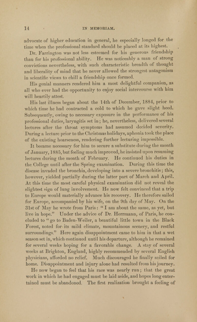 advocate of higher education in general, he especially longed for the time when the professional standard should be placed at its highest. Dr. Farrington was not less esteemed for his generous friendship than for his professional ability. He was noticeably a man of strong convictions nevertheless, with such characteristic breadth of thought and liberality of mind that he never allowed the strongest antagonism in scientific views to chill a friendship once formed. His genial manners rendered him a most delightful companion, as all who ever had the opportunity to enjoy social intercourse with him will heartily attest. His last illness began about the 14th of December, 1884, prior to which time he had contracted a cold to which he gave slight heed. Subsequently, owing to necessary exposure in the performance of his professional duties, laryngitis set in ; he, nevertheless, delivered several lectures after the throat symptoms had assumed decided severity. During a lecture prior to the Christmas holidays, aphonia took the place of the existing hoarseness, rendering further lecturing impossible. It became necessary for him to secure a substitute during the month of January, 1885, but feeling much improved, he insisted upon resuming lectures during the month of February. He continued his duties in the College until after the Spring examination. During this time the disease invaded the bronchia, developing into a severe bronchitis; this, however, yielded partially during the latter part of March and April. At this time the most careful physical examination did not reveal the slightest sign of lung involvement. He now felt convinced that a trip to Europe would materially advance his recovery. He therefore sailed for Europe, accompanied by his wife, on the 9th day of May. On the 31st of May he wrote from Paris : I am about the same, as yet, but live in hope. Under the advice of Dr. Herrmann, of Paris, he con- cluded to go to Baden-Weiler, a beautiful little town in the Black Forest, noted for-its mild climate, mountainous scenery, and restful surroundings. Here again disappointment came to him in that a wet season set in, which continued until his departure, although he remained for several weeks hoping for a favorable change. A stay of several weeks at Brighton, England, highly recommended by several English physicians, afforded no relief. Much discouraged he finally sailed for home. Disappointment and injury alone had resulted from his journey. He now began to feel that his race was nearly run ; that the great work in which he had engaged must be laid aside, and hopes long enter- tained must be abandoned. The first realization brought a feeling of