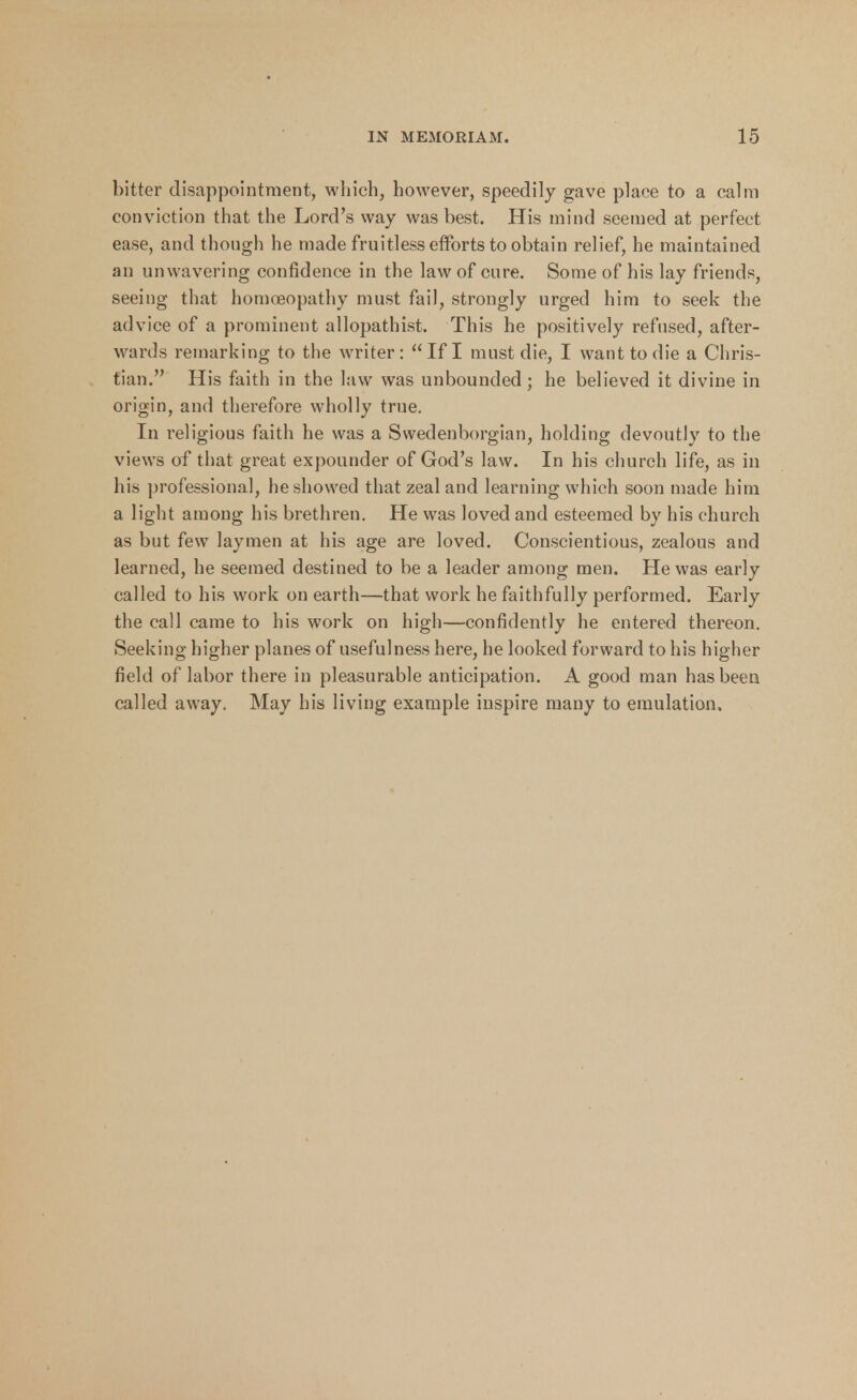 bitter disappointment, which, however, speedily gave place to a calm conviction that the Lord's way was best. His mind seemed at perfect ease, and though he made fruitless efforts to obtain relief, he maintained an unwavering confidence in the law of cure. Some of his lay friends, seeing that homoeopathy must fail, strongly urged him to seek the advice of a prominent allopathist. This he positively refused, after- wards remarking to the writer: If I must die, I want to die a Chris- tian. His faith in the law was unbounded; he believed it divine in origin, and therefore wholly true. In religious faith he was a Swedenborgian, holding devoutly to the views of that great expounder of God's law. In his church life, as in his professional, he showed that zeal and learning which soon made him a light among his brethren. He was loved and esteemed by his church as but few laymen at his age are loved. Conscientious, zealous and learned, he seemed destined to be a leader among men. He was early called to his work on earth—that work he faithfully performed. Early the call came to his work on high—confidently he entered thereon. Seeking higher planes of usefulness here, he looked forward to his higher field of labor there in pleasurable anticipation. A good man has been called away. May his living example inspire many to emulation.