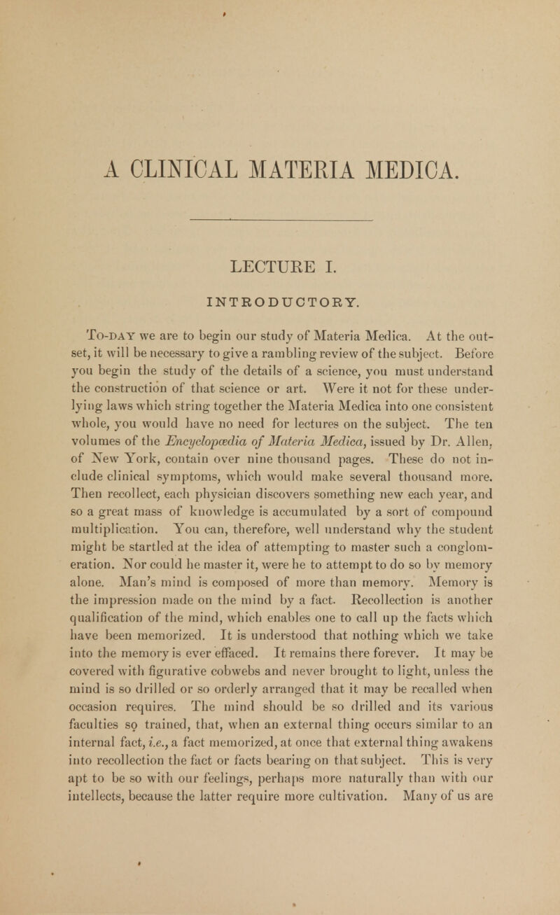 A CLINICAL MATERIA MEDICA. LECTURE I. INTRODUCTORY. To-day we are to begin our study of Materia Medica. At the out- set, it will be necessary to give a rambling review of the subject. Before you begin the study of the details of a science, you must understand the construction of that science or art. Were it not for these under- lying laws which string together the Materia Medica into one consistent whole, you would have no need for lectures on the subject. The ten volumes of the Encyclopaedia of Materia Medica, issued by Dr. Allen, of New York, contain over nine thousand pages. These do not in- clude clinical symptoms, which would make several thousand more. Then recollect, each physician discovers something new each year, and so a great mass of knowledge is accumulated by a sort of compound multiplication. You can, therefore, well understand why the student might be startled at the idea of attempting to master such a conglom- eration. Nor could he master it, were he to attempt to do so by memory alone. Man's mind is composed of more than memory. Memory is the impression made on the mind by a fact. Recollection is another qualification of the mind, which enables one to call up the facts which have been memorized. It is understood that nothing which we take into the memory is ever effaced. It remains there forever. It may be covered with figurative cobwebs and never brought to light, unless the mind is so drilled or so orderly arranged that it may be recalled when occasion requires. The mind should be so drilled and its various faculties so trained, that, when an external thing occurs similar to an internal fact, i.e., a fact memorized, at once that external thing awakens into recollection the fact or facts bearing on that subject. This is very apt to be so with our feelings, perhaps more naturally than with our intellects, because the latter require more cultivation. Many of us are