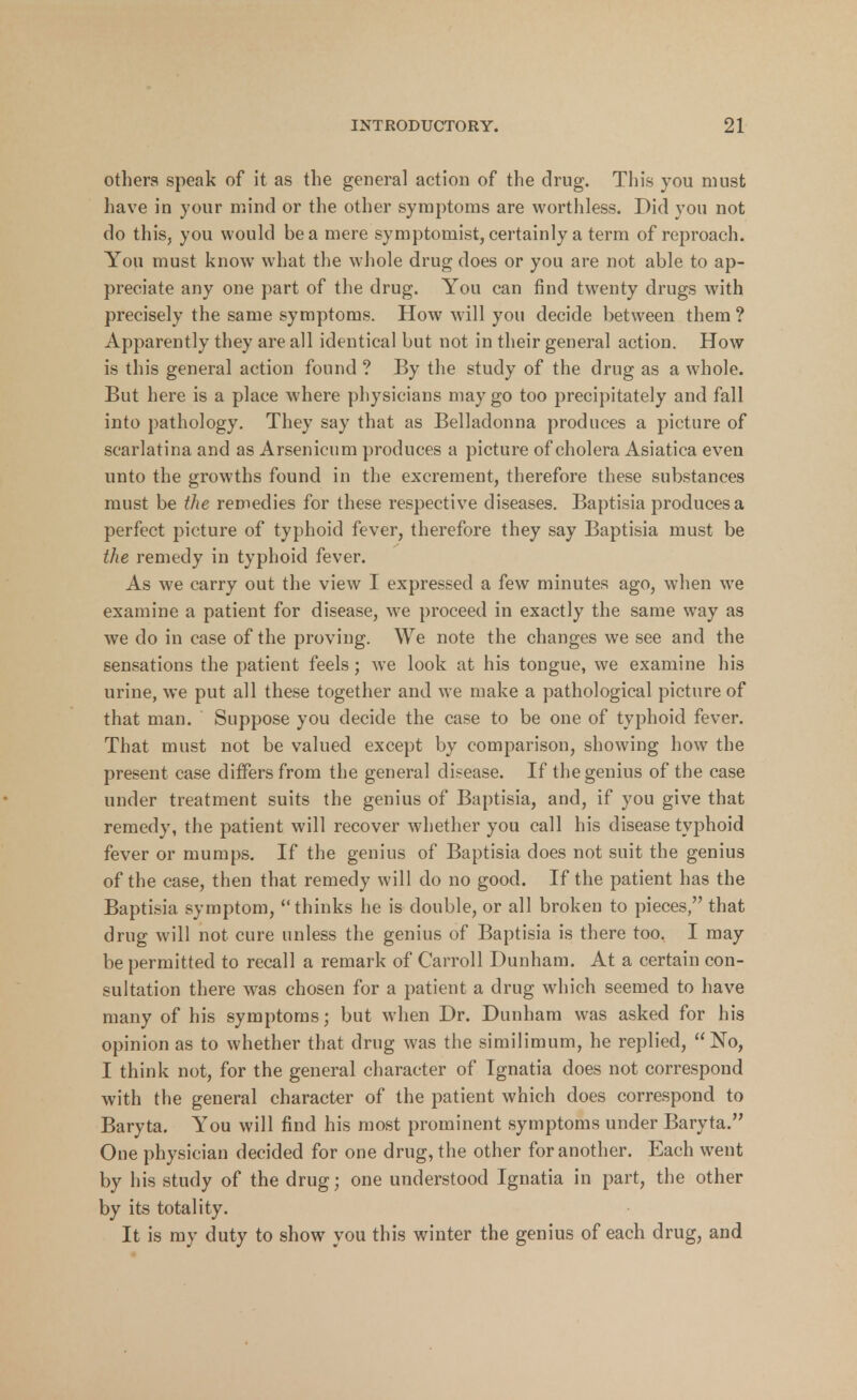 others speak of it as the general action of the drug. This you must have in your mind or the other symptoms are worthless. Did you not do this, you would be a mere symptomist, certainly a term of reproach. You must know what the whole drug does or you are not able to ap- preciate any one part of the drug. You can find twenty drugs with precisely the same symptoms. How will you decide between them ? Apparently they are all identical but not in their general action. How is this general action found ? By the study of the drug as a whole. But here is a place where physicians may go too precipitately and fall into pathology. They say that as Belladonna produces a picture of scarlatina and as Arsenicum produces a picture of cholera Asiatica even unto the growths found in the excrement, therefore these substances must be the remedies for these respective diseases. Baptisia produces a perfect picture of typhoid fever, therefore they say Baptisia must be the remedy in typhoid fever. As we carry out the view I expressed a few minutes ago, when we examine a patient for disease, we proceed in exactly the same way as we do in case of the proving. We note the changes we see and the sensations the patient feels; we look at his tongue, we examine his urine, we put all these together and we make a pathological picture of that man. Suppose you decide the case to be one of typhoid fever. That must not be valued except by comparison, showing how the present case differs from the general disease. If the genius of the case under treatment suits the genius of Baptisia, and, if you give that remedy, the patient will recover whether you call his disease typhoid fever or mumps. If the genius of Baptisia does not suit the genius of the case, then that remedy will do no good. If the patient has the Baptisia symptom, thinks he is double, or all broken to pieces, that drug will not cure unless the genius of Baptisia is there too. I may be permitted to recall a remark of Carroll Dunham. At a certain con- sultation there was chosen for a patient a drug which seemed to have many of his symptoms; but when Dr. Dunham was asked for his opinion as to whether that drug was the similimum, he replied, No, I think not, for the general character of Ignatia does not correspond with the general character of the patient which does correspond to Baryta. You will find his most prominent symptoms under Baryta. One physician decided for one drug, the other for another. Each went by his study of the drug; one understood Ignatia in part, the other by its totality. It is my duty to show you this winter the genius of each drug, and