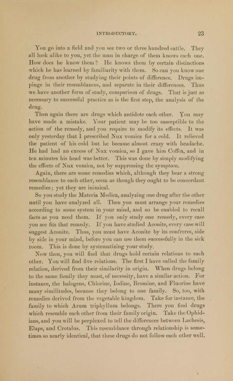 You go into a field and you see two or three hundred cattle. They all look alike to you, yet the man in charge of them knows each one. How does he know them? He knows them by certain distinctions which he has learned by familiarity with them. So can you know one drug from another by studying their points of difference. Drugs im- pinge in their resemblances, and separate in their differences. Thus we have another form of study, comparison of drugs. That is just as necessary to successful practice as is the first step, the analysis of the drug. Then again there are drugs which antidote each other. You may have made a mistake. Your patient may be too susceptible to the action of the remedy, and you require to modify its effects. It was only yesterday that 1 prescribed Nux vomica for a cold. It relieved the patient of his cold but he became almost crazy with headache. He had had an excess of Nux vomica, so I gave him Coffea, and in ten minutes his head was better. This was done by simply modifying the effects of Nux vomica, not by suppressing the symptom. Again, there are some remedies which, although they bear a strong resemblance to each other, seem as though they ought to be concordant remedies; yet they are inimical. So you study the Materia Medica, analyzing one drug after the other until you have analyzed all. Then you must arrange your remedies according to some system in your mind, and so be enabled to recall facts as you need them. If you only study one remedy, every case you see fits that remedy. If you have studied Aconite, every case will suggest Aconite. Thus, you must have Aconite by its confreres, side by side in your mind, before you can use them successfully in the sick room. This is done by systematizing your study. Now then, you will find that drugs hold certain relations to each other. You will find five relations. The first I have called the family relation, derived from their similarity in origin. When drugs belong to the same family they must, of necessity, have a similar action. For instance, the halogens, Chlorine, Iodine, Bromine, and Fluorine have many similitudes, because they belong to one family. So, too, with remedies derived from the vegetable kingdom. Take for instance, the family to which Arum triphyllum belongs. There you find drugs which resemble each other from their family origin. Take the Ophid- ians, and you will be perplexed to tell the differences between Lachesis, Elaps, and Crotalus. This resemblance through relationship is some- times so nearly identical, that these drugs do not follow each other well.