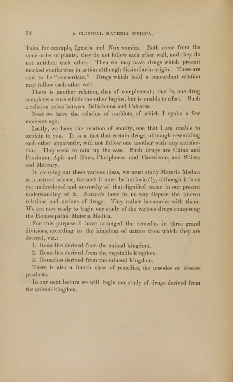 Take, for example, Ignatia and Nux vomica. Both come from the same order of plants; they do not follow each other well, and they do not antidote each other. Then we may have drugs which present marked similarities in action although dissimilar in origin. These are said to be  concordant. Drugs which hold a concordant relation may follow each other well. There is another relation, that of complement; that is, one drug completes a cure which the other begins, but is unable to effect. Such a relation exists between Belladonna and Calcarea. Next we have the relation of antidote, of which I spoke a few moments ago. Lastly, we have the relation of enmity, one that I am unable to explain to you. It is a fact that certain drugs, although resembling each other apparently, will not follow one another with any satisfac- tion. They seem to mix up the case. Such drugs are China and Psorinum, Apis and Rhus, Phosphorus and Causticum, and Silicea and Mercury. In carrying out these various ideas, we must study Materia Medica as a natural science, for such it must be intrinsically, although it is as yet undeveloped and unworthy of that dignified name in our present understanding of it. Nature's laws in no way dispute the known relations and actions of drugs. They rather harmonize with them. We are now ready to begin our study of the various drugs composing the Homoeopathic Materia Medica. For this purpose I have arranged the remedies in three grand divisions, according to the kingdom of nature from which they are derived, viz.: 1. Remedies derived from the animal kingdom. 2. Remedies derived from the vegetable kingdom. 3. Remedies derived from the mineral kingdom. There is also a fourth class of remedies, the nosodes or disease products. In our next lecture we will begin our study of drugs derived from the animal kingdom.