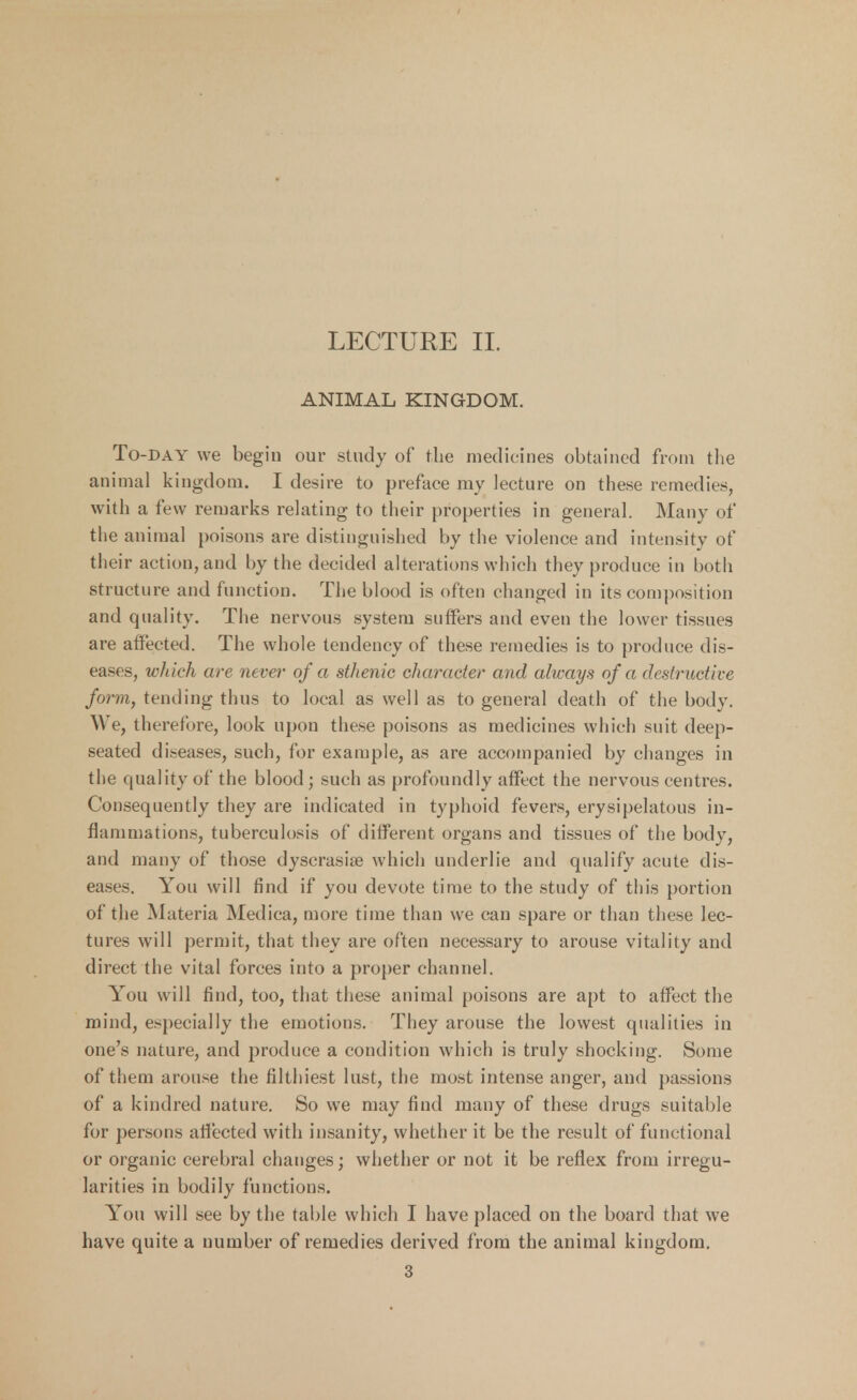 LECTURE II. ANIMAL KINGDOM. To-day we begin our study of the medicines obtained from the animal kingdom. I desire to preface my lecture on these remedies, with a few remarks relating to their properties in general. Many of the animal poisons are distinguished by the violence and intensity of their action, and by the decided alterations which they produce in both structure and function. The blood is often changed in its composition and quality. The nervous system suffers and even the lower tissues are affected. The whole tendency of these remedies is to produce dis- eases, which are never of a sthenic character and always of a destructive form, tending thus to local as well as to general death of the body. We, therefore, look upon these poisons as medicines which suit deep- seated diseases, such, for example, as are accompanied by changes in the quality of the blood; such as profoundly affect the nervous centres. Consequently they are indicated in typhoid fevers, erysipelatous in- flammations, tuberculosis of different organs and tissues of the body, and many of those dyscrasise which underlie and qualify acute dis- eases. You will find if you devote time to the study of this portion of the Materia Medica, more time than we can spare or than these lec- tures will permit, that they are often necessary to arouse vitality and direct the vital forces into a proper channel. You will find, too, that these animal poisons are apt to affect the mind, especially the emotions. They arouse the lowest qualities in one's nature, and produce a condition which is truly shocking. Some of them arouse the filthiest lust, the most intense anger, and passions of a kindred nature. So we may find many of these drugs suitable for persons affected with insanity, whether it be the result of functional or organic cerebral changes; whether or not it be reflex from irregu- larities in bodily functions. You will see by the table which I have placed on the board that we have quite a number of remedies derived from the animal kingdom. 3