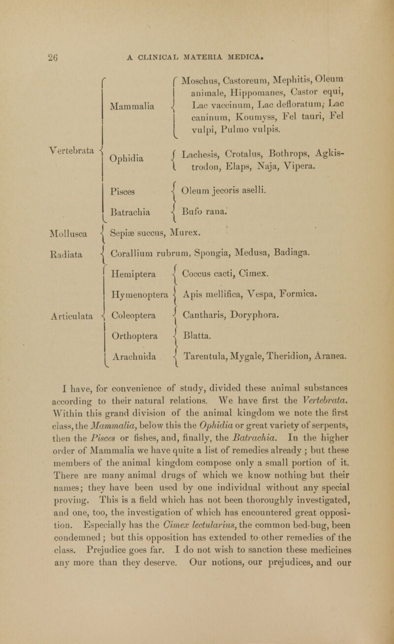 Vertebrata •{ Mollusca Radiata Mammalia Ophidia Pisces Batrachia Articulata { f Moschus, Castoreum, Mephitis, Oleum animate, Hippomanes, Castor equi, .| Lac vaccinum, Lac defloratum, Lac caninum, Koumyss, Fel tauri, Fel vulpi, Pulmo vulpis. f Lachesis, Crotalus, Bothrops, Agkis- l trodon, Elaps, Naja, Vipera. | Oleum jecoris aselli. •j Bufo rana. * Sepise succus, Murex. Corallium rubrum, Spongia, Medusa, Badiaga. Hemiptera | Coccus cacti, Cimex. Hymenoptera | Apis mellifica, Vespa, Formica. Coleoptera j Cantharis, Doryphora. Orthoptera j Blatta. Arachnida I Tarentula, Mygale, Theridion, Aranea. I have, for convenience of study, divided these animal substances according to their natural relations. We have first the Vertebrata. Within this grand division of the animal kingdom we note the first class, the Mammalia, below this the Ophidia or great variety of serpents, then the Pisces or fishes, and, finally, the Batrachia. In the higher order of Mammalia we have quite a list of remedies already ; but these members of the animal kingdom compose only a small portion of it. There are many animal drugs of which we know nothing but their names; they have been used by one individual without any special proving. This is a field which has not been thoroughly investigated, and one, too, the investigation of which has encountered great opposi- tion. Especially has the Cimex lectularius, the common bed-bug, been condemned; but this opposition has extended to other remedies of the class. Prejudice goes far. I do not wish to sanction these medicines any more than they deserve. Our notions, our prejudices, and our