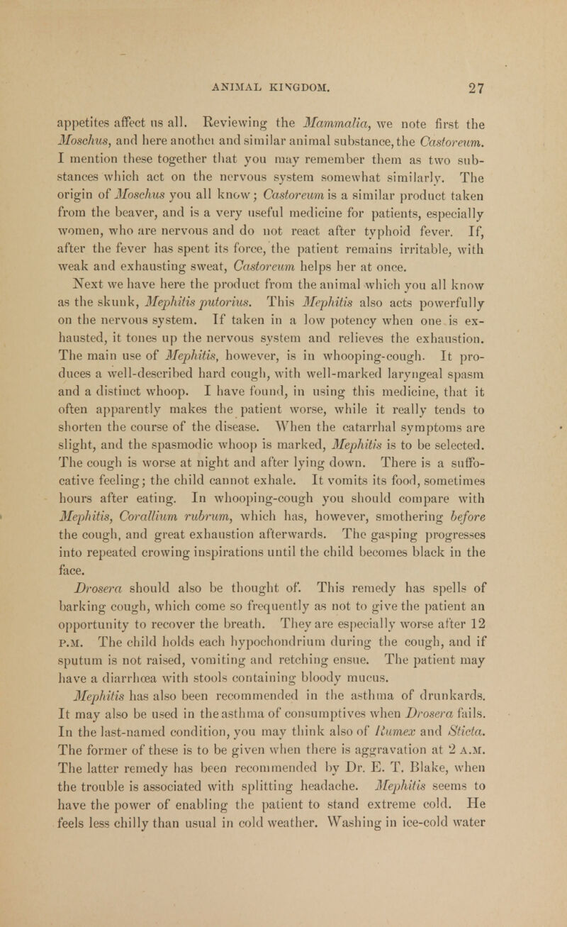 appetites affect us all. Reviewing the Mammalia, we note first the Mosehus, and hereanothei and similar animal substance, the Castoreum. I mention these together that you may remember them as two sub- stances which act on the nervous system somewhat similarly. The origin of 3Ioschus you all know; Castoreum is a similar product taken from the beaver, and is a very useful medicine for patients, especially women, who are nervous and do not react after typhoid fever. If, after the fever has spent its force, the patient remains irritable, with weak and exhausting sweat, Castoreum helps her at once. Next we have here the product from the animal which you all know as the skunk, Mephitisputorius. This Mephitis also acts powerfully on the nervous system. Tf taken in a low potency when one is ex- hausted, it tones up the nervous system and relieves the exhaustion. The main use of Mephitis, however, is in whooping-cough. It pro- duces a well-described hard cough, with well-marked laryngeal spasm and a distinct whoop. I have found, in using this medicine, that it often apparently makes the patient worse, while it really tends to shorten the course of the disease. When the catarrhal symptoms are slight, and the spasmodic whoop is marked, Mephitis is to be selected. The cough is worse at night and after lying down. There is a suffo- cative feeling; the child cannot exhale. It vomits its food, sometimes hours after eating. In whooping-cough you should compare with Mephitis, Corattium rubrum, which has, however, smothering before the cough, and great exhaustion afterwards. The gapping progresses into repeated crowing inspirations until the child becomes black in the face. Drosera should also be thought of. This remedy has spells of barking cough, which come so frequently as not to give the patient an opportunity to recover the breath. They are especially worse after 12 p.m. The child holds each hypochondrium during the cough, and if sputum is not raised, vomiting and retching ensue. The patient may have a diarrhoea with stools containing bloody mucus. Mephitis has also been recommended in the asthma of drunkards. It may also be used in the asthma of consumptives when Drosera fails. In the last-named condition, you may think also of llumex and Sticta. The former of these is to be given when there is aggravation at 2 a.m. The latter remedy lias been recommended by Dr. E. T. Blake, when the trouble is associated with splitting headache. Mephitis seems to have the power of enabling the patient to stand extreme cold. He feels less chilly than usual in cold weather. Washing in ice-cold water