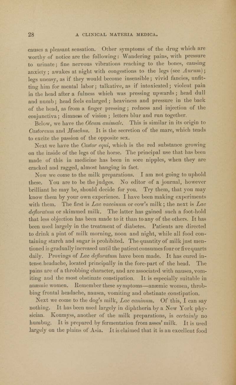 causes a pleasant sensation. Other symptoms of the drug which are worthy of notice are the following: Wandering pains, with pressure to urinate; fine nervous vibrations reaching to the bones, causing anxiety; awakes at night with congestions to the legs (see Aurum); legs uneasy, as if they would become insensible; vivid fancies, unfit- ting him for mental labor; talkative, as if intoxicated; violent pain in the head after a fulness which was pressing upwards; head dull and numb; head feels enlarged ; heaviness and pressure in the back of the head, as from a finger pressing; redness and injection of the conjunctiva; dimness of vision ; letters blur and run together. Below, we have the Oleum animate. This is similar in its origin to Castoreum and Moschm. It is the secretion of the mare, which tends to excite the passion of the opposite sex. Next we have the Castor equi, which is the red substance growing on the inside of the legs of the horse. The principal use that has been made of this in medicine has been in sore nipples, when they are cracked and ragged, almost hanging in fact. Now we come to the milk preparations. I am not going to uphold these. You are to be the judges. No editor of a journal, however brilliant he may be, should decide for you. Try them, that you may know them by your own experience. I have been making experiments with them. The first is Lac vaceinum or cow's milk ; the next is Lac defloratum or skimmed milk. The latter has gained such a foot-hold that less objection has been made to it than to any of the others. It has been used largely in the treatment of diabetes. Patients are directed to drink a pint of milk morning, noon and night, while all food con- taining starch and sugar is prohibited. The quantity of milk just men- tioned is gradually increased until the patient consumes four or fivequarts daily. Provings of Lac defloratum have been made. It has cured in- tense, headache, located principally in the fore-part of the head. The pains are of a throbbing character, and are associated with nausea, vom- iting and the most obstinate constipation. It is especially suitable in anaemic women. Remember these symptoms—anaemic women, throb- bing frontal headache, nausea, vomiting and obstinate constipation. Next we come to the dog's milk, Lac caninum. Of this, I can say nothing. It has been used largely in diphtheria by a New York phy- sician. Koumyss, another of the milk preparations, is certainly no humbug. It is prepared by fermentation from asses' milk. It is used largely on the plains of Asia. It is claimed that it is an excellent food