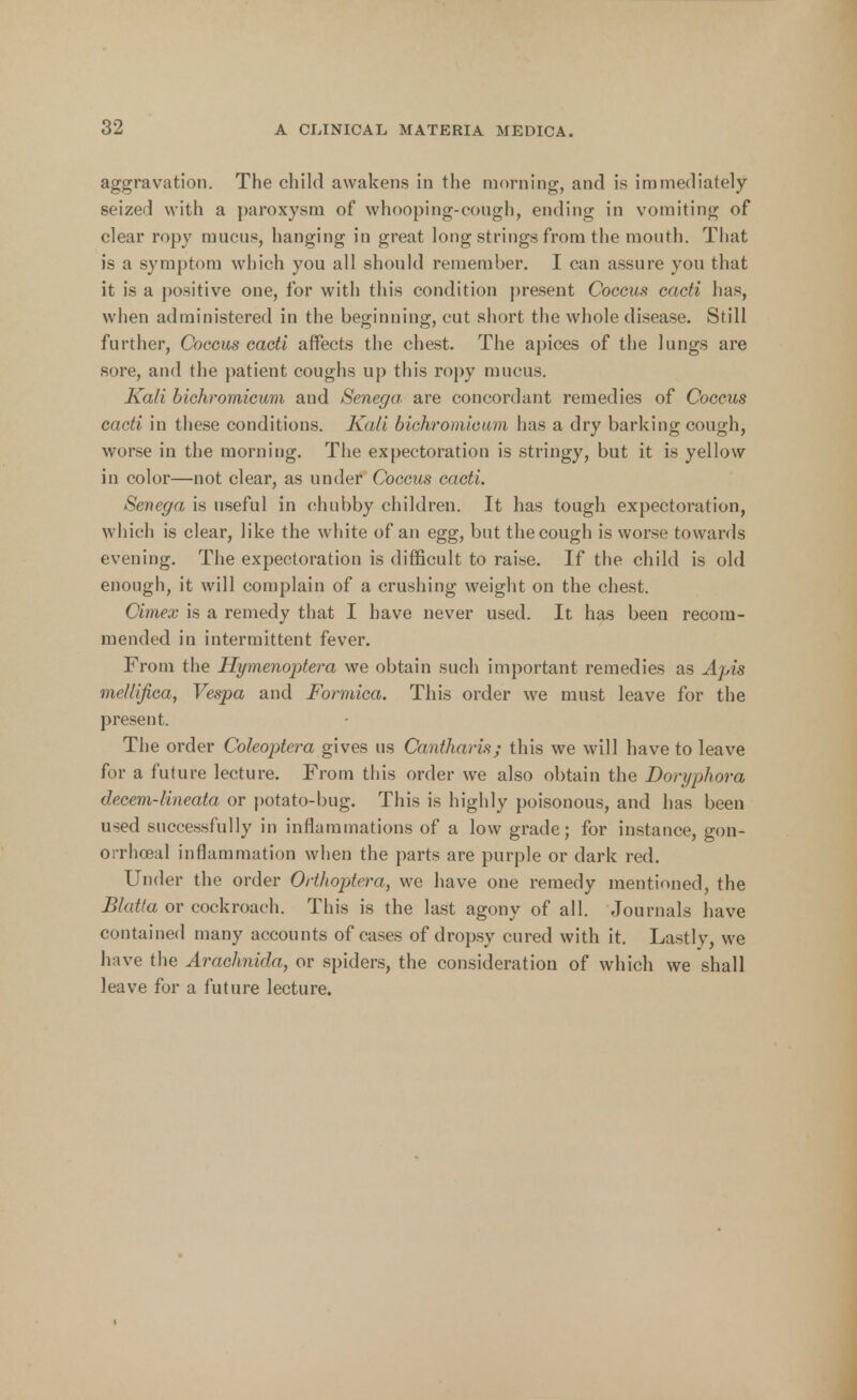 aggravation. The child awakens in the morning, and is immediately seized with a paroxysm of whooping-cough, ending in vomiting of clear ropy mucus, hanging in great long strings from the mouth. That is a symptom which you all should remember. I can assure you that it is a positive one, for with this condition present Coccus cacti has, when administered in the beginning, cut short the whole disease. Still further, Coccus cacti affects the chest. The apices of the lungs are sore, and the patient coughs up this ropy mucus. Kali bichromicum and Senega, are concordant remedies of Coccus cacti in these conditions. Kali bichromicum has a dry barking cough, worse in the morning. The expectoration is stringy, but it is yellow in color—not clear, as under Coccus cacti. Senega is useful in chubby children. It has tough expectoration, which is clear, like the white of an egg, but the cough is worse towards evening. The expectoration is difficult to raise. If the child is old enough, it will complain of a crushing weight on the chest. Cimex is a remedy that I have never used. It has been recom- mended in intermittent fever. From the Hymenoptera we obtain such important remedies as Apis melllfica, Vespa and Formica. This order we must leave for the present. The order Coleoptera gives us Cantharis; this we will have to leave for a future lecture. From this order we also obtain the Doryphora decem-lineata or potato-bug. This is highly poisonous, and has been used successfully in inflammations of a low grade; for instance, gon- orrheal inflammation when the parts are purple or dark red. Under the order Orthoptera, we have one remedy mentioned, the Blutta or cockroach. This is the last agony of all. Journals have contained many accounts of cases of dropsy cured with it. Lastly, we have the Arachnida, or spiders, the consideration of which we shall leave for a future lecture.