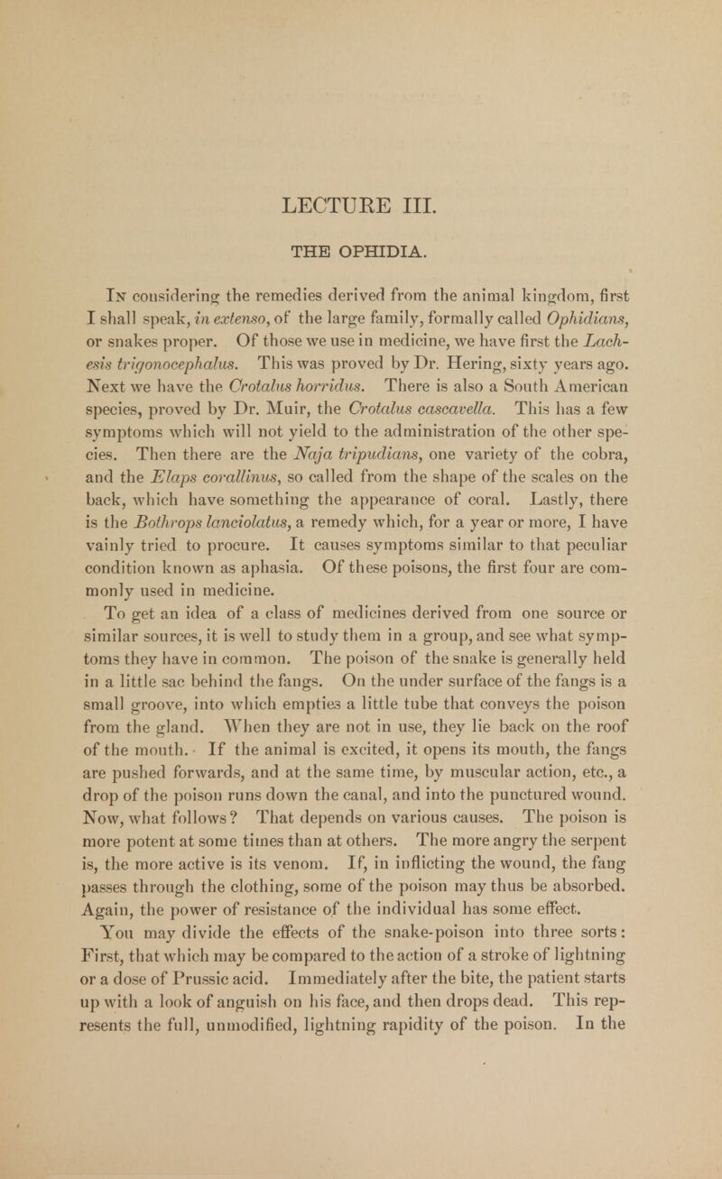 LECTURE III. THE OPHIDIA. In considering the remedies derived from the animal kingdom, first I shall speak, in extenso, of the large family, formally called Ophidians, or snakes proper. Of those we use in medicine, we have first the Lach- esis trigonocephalies. This was proved by Dr. Hering, sixty years ago. Next we have the Crotalns horridus. There is also a South American species, proved by Dr. Muir, the Crotalus cascavella. This has a few symptoms which will not yield to the administration of the other spe- cies. Then there are the Naja tripudians, one variety of the cobra, and the Elaps corallinus, so called from the shape of the scales on the back, which have something the appearance of coral. Lastly, there is the Bothrops lanciolatus, a remedy which, for a year or more, I have vainly tried to procure. It causes symptoms similar to that peculiar condition known as aphasia. Of these poisons, the first four are com- monly used in medicine. To get an idea of a class of medicines derived from one source or similar sources, it is well to study them in a group, and see what symp- toms they have in common. The poison of the snake is generally held in a little sac behind the fangs. On the under surface of the fangs is a small groove, into which empties a little tube that conveys the poison from the gland. When they are not in use, they lie back on the roof of the mouth. If the animal is excited, it opens its mouth, the fangs are pushed forwards, and at the same time, by muscular action, etc., a drop of the poison runs down the canal, and into the punctured wound. Now, what follows ? That depends on various causes. The poison is more potent at some times than at others. The more angry the serpent is, the more active is its venom. If, in inflicting the wound, the fang passes through the clothing, some of the poison may thus be absorbed. Again, the power of resistance of the individual has some effect. You may divide the effects of the snake-poison into three sorts: First, that which may be compared to the action of a stroke of lightning or a dose of Prussic acid. Immediately after the bite, the patient starts up with a look of anguish on his face, and then drops dead. This rep- resents the full, unmodified, lightning rapidity of the poison. In the