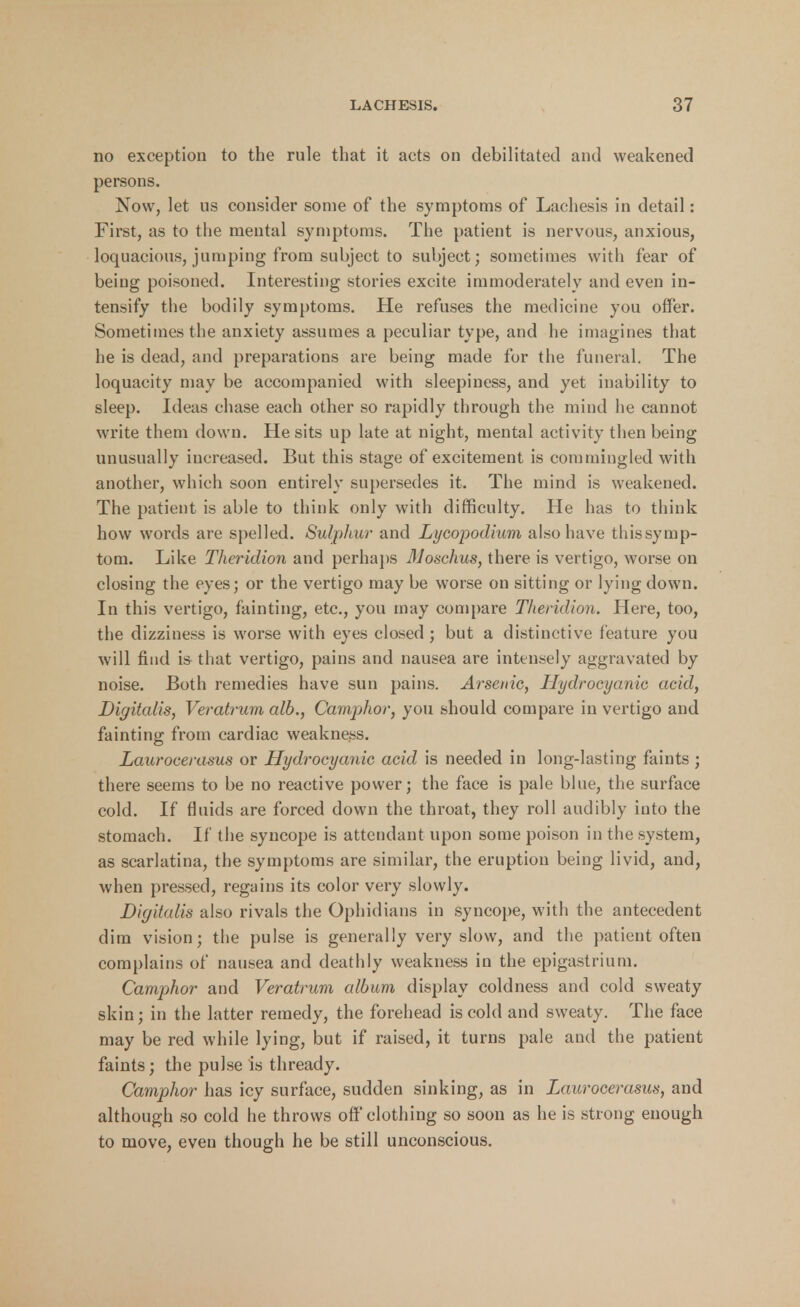 no exception to the rule that it acts on debilitated and weakened persons. Now, let ns consider some of the symptoms of Lachesis in detail: First, as to the mental symptoms. The patient is nervous, anxious, loquacious, jumping from subject to subject; sometimes with fear of being poisoned. Interesting stories excite immoderately and even in- tensify the bodily symptoms. He refuses the medicine you offer. Sometimes the anxiety assumes a peculiar type, and he imagines that he is dead, and preparations are being made for the funeral. The loquacity may be accompanied with sleepiness, and yet inability to sleep. Ideas chase each other so rapidly through the mind he cannot write them down. He sits up late at night, mental activity then being unusually increased. But this stage of excitement is commingled with another, which soon entirely supersedes it. The mind is weakened. The patient is able to think only with difficulty. He has to think how words are spelled. Sulphur and Lycopodium also have thissymp- tom. Like Theridion and perhaps Moschus, there is vertigo, worse on closing the eyes; or the vertigo may be worse on sitting or lying down. In this vertigo, fainting, etc., you may compare Theridion. Here, too, the dizziness is worse with eyes closed; but a distinctive feature you will find is that vertigo, pains and nausea are intensely aggravated by noise. Both remedies have sun pains. Arsenic, Hydrocyanic acid, Digitalis, Veratrum alb., Camphor, you should compare in vertigo and fainting from cardiac weakness. Laurocerasus or Hydrocyanic acid is needed in long-lasting faints ; there seems to be no reactive power; the face is pale blue, the surface cold. If fluids are forced down the throat, they roll audibly into the stomach. If the syncope is attendant upon some poison in the system, as scarlatina, the symptoms are similar, the eruption being livid, and, when pressed, regains its color very slowly. Digitalis also rivals the Ophidians in syncope, with the antecedent dim vision; the pulse is generally very slow, and the patient often complains of nausea and deathly weakness in the epigastrium. Camphor and Veratrum album display coldness and cold sweaty skin; in the latter remedy, the forehead is cold and sweaty. The face may be red while lying, but if raised, it turns pale and the patient faints; the pulse is thready. Camphor has icy surface, sudden sinking, as in Laurocerasus, and although so cold he throws off clothing so soon as he is strong enough to move, even though he be still unconscious.