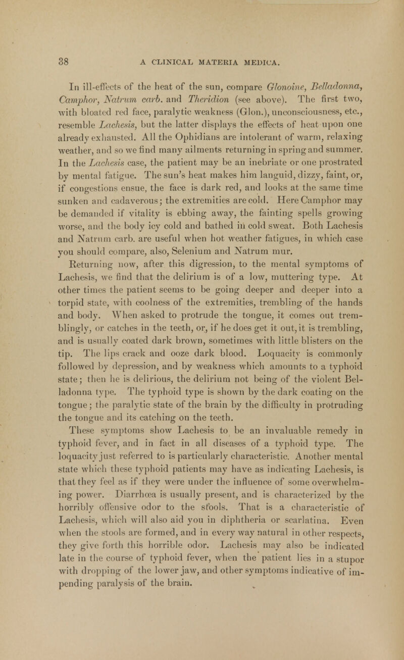 In ill-effects of the heat of the sun, compare Glonoine, Belladonna, Camphor, Natrum carb. and Theridion (see above). The first two, with bloated red face, paralytic weakness (Glon.), unconsciousness, etc., resemble Lachesis, but the latter displays the effects of heat upon one already exhausted. All the Ophidians are intolerant of warm, relaxing weather, and so we find many ailments returning in spring and summer. In the Lachesis case, the patient may be an inebriate or one prostrated by mental fatigue. The sun's heat makes him languid, dizzy, faint, or, if congestions ensue, the face is dark red, and looks at the same time sunken and cadaverous; the extremities are cold. Here Camphor may be demanded if vitality is ebbing away, the fainting spells growing worse, and the body icy cold and bathed iii cold sweat. Both Lachesis and Natrum carb. are useful when hot weather fatigues, in which case you should compare, also, Selenium and Natrum mur. Returning now, after this digression, to the mental symptoms of Lachesis, we find that the delirium is of a low, muttering type. At other times the patient seems to be going deeper and deeper into a torpid state, with coolness of the extremities, trembling of the hands and body. When asked to protrude the tongue, it comes out trem- blingly, or catches in the teeth, or, if he does get it out, it is trembling, and is usually coated dark brown, sometimes with little blisters on the tip. The lips crack and ooze dark blood. Loquacity is commonly followed by depression, and by weakness which amounts to a typhoid state; then he is delirious, the delirium not being of the violent Bel- ladonna type. The typhoid type is shown by the dark coating on the tongue; the paralytic state of the brain by the difficulty in protruding the tongue and its catching on the teeth. These symptoms show Lachesis to be an invaluable remedy in typhoid fever, and in fact in all diseases of a typhoid type. The loquacity just referred to is particularly characteristic. Another mental state which these typhoid patients may have as indicating Lachesis, is that they feel as if they were under the influence of some overwhelm- ing power. Diarrhoea is usually present, and is characterized by the horribly offensive odor to the stools. That is a characteristic of Lachesis, whic h will also aid you in diphtheria or scarlatina. Even when the stools are formed, and in every way natural in other respects, they give forth this horrible odor. Lachesis may also be indicated late in the course of typhoid fever, when the patient lies in a stupor with dropping of the lower jaw, and other symptoms indicative of im- pending paralysis of the brain.